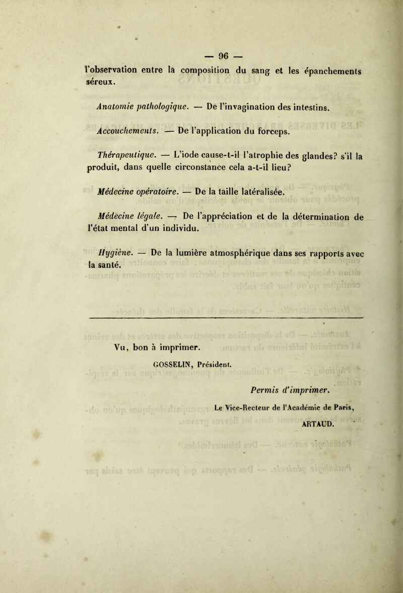 l’observation entre la composition du sang et les épanchements séreux. Anatomie pathologique. — De l’invagination des intestins. Accouchements. — De l’application du forceps. Thérapeutique. — L’iode cause-t-il l’atrophie des glandes? s’il la produit, dans quelle circonstance cela a-t-il lieu? Médecine opératoire. — De la taille latéralisée. Médecine légale. — De l’appréciation et de la détermination de l’état mental d’un individu. Hygiène. — De la lumière atmosphérique dans ses rapports avec la santé. Vu, bon à imprimer. GOSSELIN, Président. Permis d’imprimer. Le \ice-Recteur de l’Académie de Paris, ARTAUD.