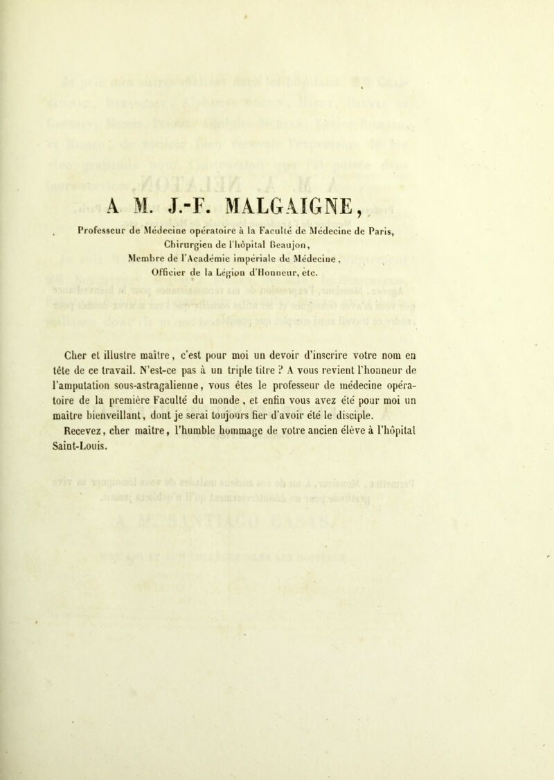 Professeur de Médecine opératoire à la Faculté de Médecine de Paris, Chirurgien de l’hèpital lîeaiijon, Membre de l’Académie impériale de Médecine, Officier de la Légion d’Honneur, etc. Cher et illustre maître, c’est pour moi un devoir d’inscrire votre nom en tête de ce travail. N’est-ce pas à un triple titre ? A vous revient l'honneur de l’amputation sous-astragalienne, vous êtes le professeur de médecine opéra- toire de la première Faculté du monde, et enfin vous avez été pour moi un maître bienveillant, dont je serai toujours fier d’avoir été le disciple. Recevez, cher maître, l’humble hommage de votre ancien élève à l’hôpital Saint-Louis.