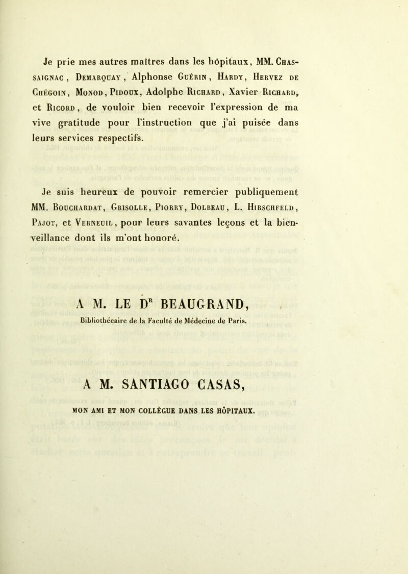 Je prie mes autres maîtres dans les hôpitaux, MM.Chas- SAiGNAc , Demarqüay , Alphonse Guérin, Hardy, Hervez de Chégoin, Monod, Pidodx, Adolphe Richard, Xavier Richard, et Ricord , de vouloir bien recevoir l’expression de ma vive gjratitude pour l’instruction que j’ai puisée dans leurs services respectifs. Je suis heureux de pouvoir remercier publiquement MM. Boüchardat, Grisolle, Piorry, Dolbeaü, L. Hirschfeld, Pajot, et Verneüil, pour leurs savantes leçons et la bien* veillance dont ils m’ont honoré. A M. LE b* BEAUGRÂND, Bibliothécaire de la Faculté de Médecine de Paris. A M. SANTIAGO CASAS, MON AMI ET MON COLLÈGUE DANS LES HÔPITAUX.