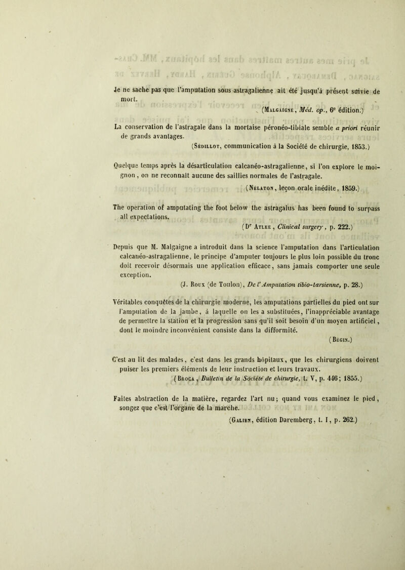 Je ne sache pas que l’amputation sous aslragalienne ait été jusqu’à présent suivie de mort. .. (Malgaigse, Méd. op., 6® édition.) La conservation de l’astragale dans la mortaise péronéo-tibiale semble a priori réunir de grands avantages. (Sédillot, communication à la Société de chirurgie, 1853.) Quelque temps après la désarticulation calcanéo-astragalienne, si l’on explore le moi- gnon , on ne reconnaît aucune des saillies normales de l’astragale. (Nélaton, leçon orale inédite, 1859.) The operation of amputating the foot below the astragalus lias been found to surpass ail expectations. (D® Atlee , Clinical siirgery, p. 222.) Depuis que M. Malgaigne a introduit dans la science l’amputation dans l’articulation calcanéo-astragalienne, le principe d’amputer toujours le plus loin possible du tronc doit recevoir désormais une application efficace, sans jamais comporter une seule exception. (J. Roux (de Toulon), Del’Amputation tibio-larsienne, p. 28.) Véritables conquêtes de la chirurgie moderne, les amputations partielles du pied ont sur l’amputation de la jambe, à laquelle on les a substituées, l’inappréciable avantage de permettre la station et la progression sans qu’il soit besoin d’un moyen artificiel, dont le moindre inconvénient consiste dans la difformité. ( Bégix.) C’est au lit des malades, c’est dans les grands hôpitaux, que les chirurgiens doivent puiser les premiers éléments de leur instruction et leurs travaux. (Broca, Bulletin de la Société de chirurgie, l. V, p. 446; 1855.) Faites abstraction de la matière, regardez l’art nu; quand vous examinez le pied, songez que c’est l’organe de la marche. (Galibx, édition Daremberg, l. I, p. 262.)