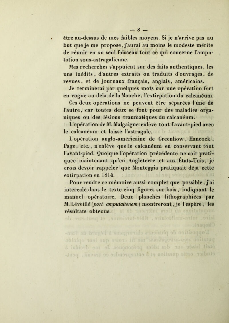 être au-dessus de mes faibles moyens. Si je n’arrive pas au but que je me propose, j’aurai au moins le modeste mérite de réunir en un seul faisceau tout ce qui concerne l’ampu- tation sous-astragalienne. Mes recherches s’appuient sur des faits authentiques, les uns inédits, d’autres extraits ou traduits d’ouvrages, de revues, et de journaux français, anglais, américains. Je terminerai par quelques mots sur une opération fort en vogue au delà de la Manche, l’extirpation du calcanéum. Ces deux opérations ne peuvent être séparées l’une de l’autre, car toutes deux se font pour des maladies orga- niques ou des lésions traumatiques du calcanéum. L’opération de M. Malgaigne enlève tout l’avant-pied avec le calcanéum et laisse l’astragale. L’opération anglo-américaine de Greenhow , Hancock , Page, etc., n’enlève que le calcanéum en conservant tout l’avant-pied. Quoique l’opération précédente ne soit prati- quée maintenant qu’en Angleterre et aux Etats-Unis, je crois devoir rappeler que Monteggia pratiquait déjà cette extirpation en 1814. Pour rendre ce mémoire aussi complet que possible, j’ai intercalé dans le texte cinq figures sur bois, indiquant le manuel opératoire. Deux planches lithographiées par M. Léveillé montreront, je l’espère, les résultats obtenus.