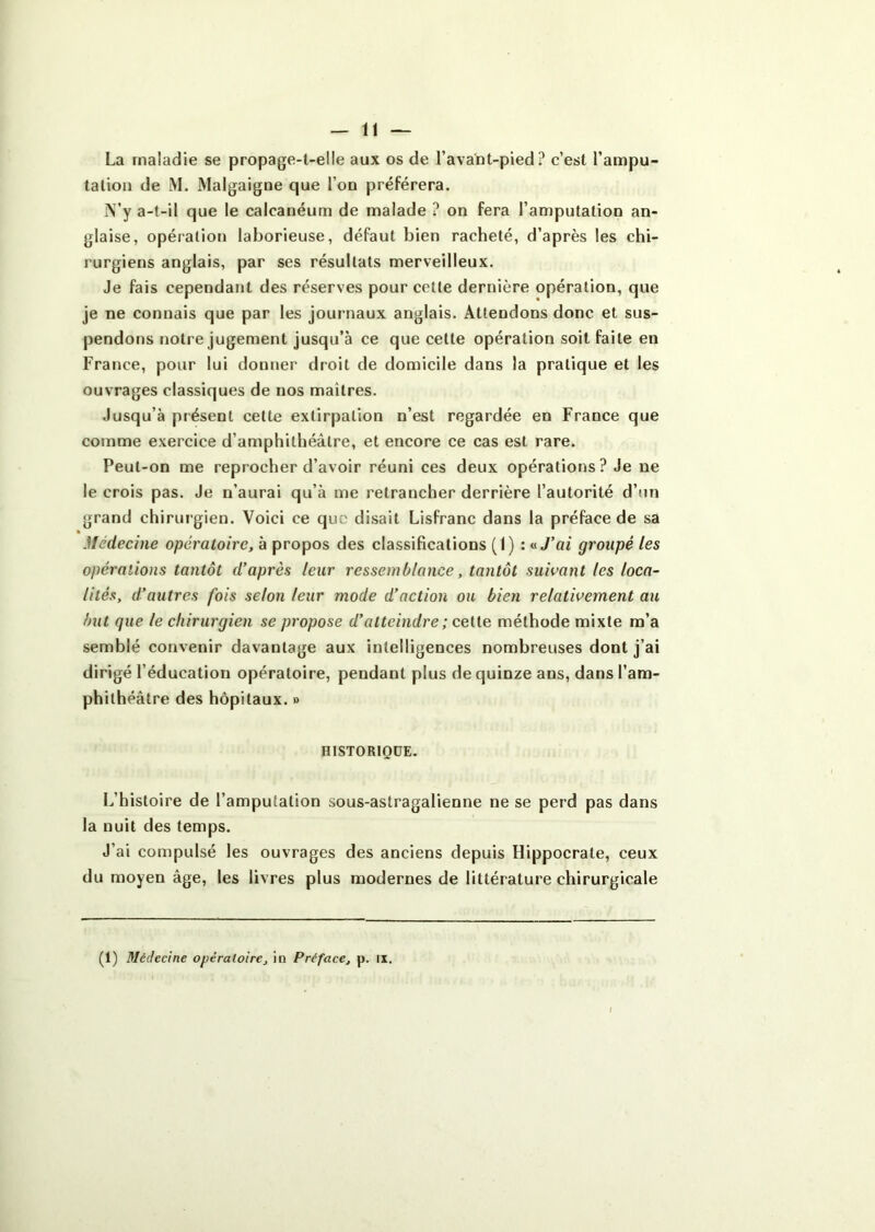 La maladie se propage-t-elle aux os de l’avant-pied? c’est l’ampu- tation de M. Malgaigne que l’on préférera. i\’y a-t-il que le calcanéum de malade ? on fera l’amputation an- glaise, opération laborieuse, défaut bien racheté, d’après les chi- rurgiens anglais, par ses résultats merveilleux. Je fais cependant des réserves pour cette dernière opération, que je ne connais que par les journaux anglais. Attendons donc et sus- pendons notre jugement jusqu’à ce que cette opération soit faite en France, pour lui donner droit de domicile dans la pratique et les ouvrages classiques de nos maîtres. Jusqu’à présent cette extirpation n’est regardée en France que comme exercice d’amphithéâtre, et encore ce cas est rare. Peut-on me reprocher d’avoir réuni ces deux opérations? Je ne le crois pas. Je n’aurai qu’à me retrancher derrière l’autorité d’un grand chirui gien. Voici ce que disait Lisfranc dans la préface de sa Médecine opératoire, à propos des classifications (I) : <iJ’ai groupé les opérations tantôt d'après leur ressemblance, tantôt suivant les loca- lités, d’autres fois selon leur mode d'action ou bien relativement au but que le chirurgien se propose d’atteindre ; cette méthode mixte m’a semblé convenir davantage aux intelligences nombreuses dont j’ai dirigé l’éducation opératoire, pendant plus de quinze ans, dans l’am- phithéâtre des hôpitaux. » HISTORIQUE. L’histoire de l’amputation sous-astragalienne ne se perd pas dans la nuit des temps. J’ai compulsé les ouvrages des anciens depuis Hippocrate, ceux du moyen âge, les livres plus modernes de littérature chirurgicale (1) Médecine opératoire, in Préface, p. ix.