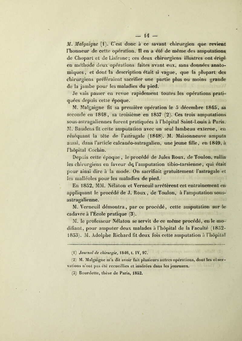 M. Malgaigne (1). C’est donc à ce savant chirurgien que revient l’honneur de cette opération. Tl en a été de même des amputations de Chopart et de Lisfranc; ces deux chirurgiens illustres ont érigé en méthode deux opérations faites avant eux, sans données anato- miques, et dont la description était si vague, que la plupart des chirurgiens préféraient sacrifier une partie plus ou moins grande de la jambe pour les maladies du pied. Je vais passer en revue rapidement toutes les opérations prati- quées depuis cette époque. M. Malgaigne fit sa première opération le 5 décembre 1845, sa seconde en 1848, sa troisième en 1857 (2). Ces trois amputations sous-asfragaliennes furent pratiquées à l’hôpital Saint-Louis à Paris. jM. Baudens fit cette amputation avec un seul lambeau externe, en réséquant la tête de l’astragale (1848). M. Maisonneuve amputa aussi, dans l’article calcanéo-astragalien, une jeune fille, en 1849, à rhôpital Cochin. Depuis cette époque, le procédé de Jules Roux, de Toulon, rallia les chirurgiens en faveur dq l’amputation libio-tarsienne, qui était pour ainsi dire à la mode. On sacrifiait gratuitement l’astragale et les malléoles pour les maladies de pied. En 1852, MM. Nélaton et Verneuil arrêtèrent cet entraînement en appliquant le procédé de J. Roux , de Toulon, à l’amputation sous- astragalienne. M. Verneuil démontra, par ce procédé, cette amputation sur le cadavre à l’École pratique (3). M. le professeur Nélaton se servit de ce même procédé, en le mo- difiant, pour amputer deux malades à l’hôpital de la Faculté (1852- 1853). M. Adolphe Richard fit deux fois cette amputation à l’hôpital (t) Journal de chirurgie^ 1846, t. IV, 97. (2) M. Malgaigne m’a dit avoir fait plusieurs autres opérations, dont les obser- vations n’ont pas été recueillies et insérées dans les journaux. (3) Bourdette, thèse de Paris, 1852.