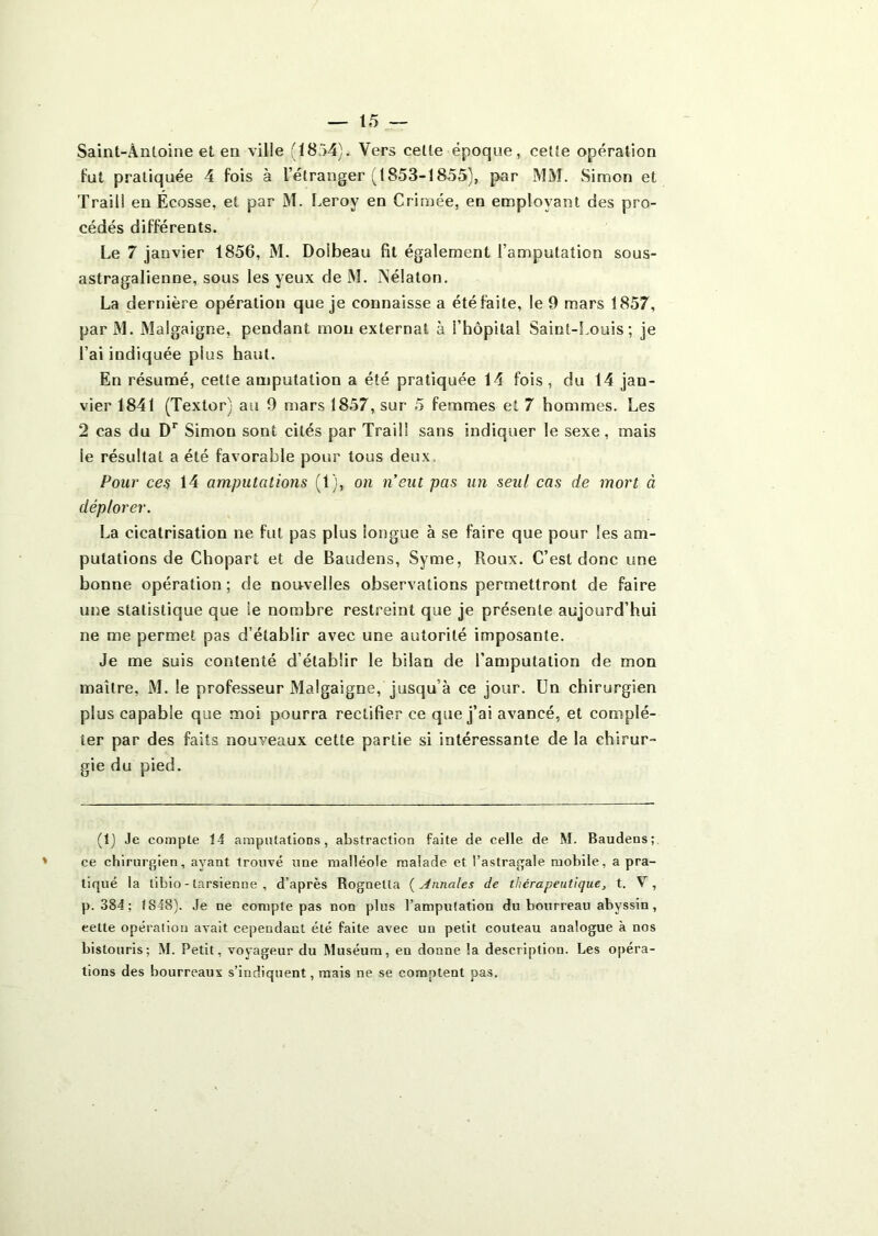 Saint-Antoine et en ville (1854). Vers cette époque, cette opération fut pratiquée 4 fois à l’étranger (1853-1855), par MM. Simon et Traili en Écosse, et par M. î.eroy en Crimée, en employant des pro- cédés différents. Le 7 janvier 1856, M. Doibeau fit également l’amputation sous- astragalienne, sous les yeux de M. ÎNélaton. La dernière opération que je connaisse a été faite, le 9 mars 1857, parM. Malgaigne, pendant mon externat à l’hôpital Saint-Louis; je l’ai indiquée plus haut. En résumé, cette amputation a été pratiquée 14 fois, du 14 jan- vier 1841 (Textor) au 9 mars 1857, sur 5 femmes et 7 hommes. Les 2 cas du D*’ Simon sont cités par Traili sans indiquer le sexe, mais le résultat a été favorable pour tous deux. Pour ce^ 14 amputations (1), on n’eut pas un seul cas de mort à déplorer. La cicatrisation ne fut pas plus longue à se faire que pour les am- putations de Chopart et de Baudens, Syme, Roux. C’est donc une bonne opération ; de nou-velles observations permettront de faire une statistique que le nombre restreint que je présente aujourd’hui ne me permet pas d’établir avec une autorité imposante. Je me suis contenté d’établir le bilan de l’amputation de mon maître, M. le professeur Malgaigne, jusqu’à ce jour. Un chirurgien plus capable que moi pourra rectifier ce que j’ai avancé, et complé- ter par des faits nouveaux cette partie si intéressante de la chirur- gie du pied. (1) Je compte 14 amputations, abstraction faite de celle de M. Baudens;. ce chirurgien, ayant trouvé une malléole malade et l’astragale mobile, a pra- tiqué la tibio - tarsienne , d’après Rognetla {Annales de thérapeutique, t. V, p. 384 ; 1848). Je ne compte pas non plus l’ampulation du bourreau abyssin, cette opération avait cependant été faite avec un petit couteau analogue à nos bistouris; M. Petit, voyageur du Muséum, en donne la description. Les opéra- tions des bourreaux s’indiquent, mais ne se comptent pas.