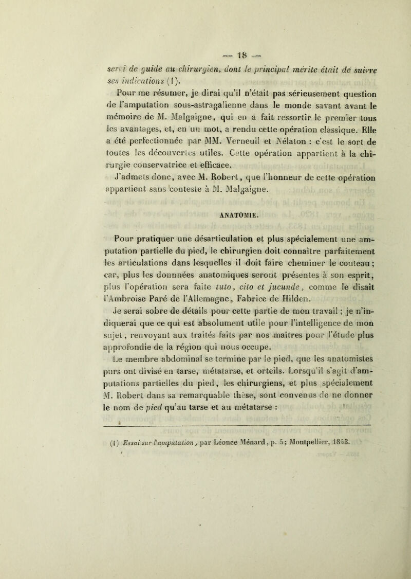 — Î8 — sen i de guide au chirurgien, dont le principal mérite était de suivre ses indicaticns (t). Pour me résumer, je dirai qu’il n’était pas sérieusement question de l’amputation sous-astragalienne dans le monde savant avant le mémoire de M. Malgaigne, qui en a fait ressortir le premier tous les avantages, et, en un mol, a rendu cette opération classique. Elle a été perfectionnée par MM. Verneuil et Nélalon : c’est le sort de toutes les découvertes utiles. Cette opération appartient à la chi- rurgie conservatrice et efficace. J’admets donc, avec M. Robert, que l’honneur de cette opération appartient sans conteste à M. Malgaigne. ANATOaiiE. Pour pratiquer une désarticulation et plus spécialement une am- putation partielle du pied, le chirurgien doit connaître parfaitement les articulations dans lesquelles il doit faire cheminer le couteau ; car, plus les donnnées anatomiques seront présentes à son esprit, plus l’opération sera faite tuto, cito et jucunde, comme le disait l’Ambroise Paré de l’Allemagne, Fabrice de Hiîden. Je serai sobre de détails pour celte partie de mon travail ; je n’in- diquerai que ce qui est absolument utile pour l’intelligence de mon sujet, renvoyant aux traités faits par nos maîtres pour l’étude plus approfondie de la région qui nous occupe. I.e membre abdominal se termine par le pied, que les anatomistes purs ont divisé en tarse, métatarse, et orteils. Lorsqu’il s’agit d’am- putations partielles du pied, les chirurgiens, et plus spécialement M. Robert dans sa remarquable thèse, sont convenus de ne donner le nom de pied qu’au tarse et au métatarse : '