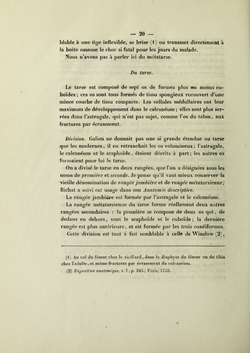 biable à une tige inflexible, se brise (1) ou transmet directement à la boîte osseuse le choc si fatal pour les jours du malade. Nous n’avons pas à parler ici du métatarse. Du tarse. Le tarse est composé de sept os de formes plus ou moins cu- boïdes ; ces os sont tous formés de tissu spongieux recouvert d’une mince couche de tissu compacte, l.es cellules médullaires ont leur maximum de développement dans le calcanéum ; elles sont plus ser- rées dans l’astragale, qui n’est pas sujet, comme l’os du talon, aux fractures par écrasement. Division. Galien ne donnait pas une si grande étendue au tarse que les modernes, il en retranchait les os volumineux ; l’astragale, le calcanéum et le scaphoïde, étaient décrits à part; les autres os for maient pour lui le tarse. On a divisé le tarse en deux rangées, que l’on a désignées sous les noms de première et seconde. Je pense qu’il vaut mieux conserver la vieille dénomination de rangée jambière et de rangée métatarsienne ; Bichat a suivi cet usage dans son Anatomie descriptive. La rangée jambière est formée par l’astragale et le calcanéum. La rangée métatarsienne du tarse forme réellement deux autres rangées secondaires : la première se compose de deux os qui, de dedans en dehors, sont le scaphoïde et le cuboïde; la dernière rangée est plus antérieure, et est formée par les trois cunéiformes. Celle division est tout à fait semblable à celle de Winslow (2), (() Au col du fémur chez le vieillard, dans la diaphyse du fémur ou du tibia chez l’adulte, et même fractures par écrasement du calcanéum. (2) Exposition anatomique, t. I, p. .Slô; Paris, 1732.