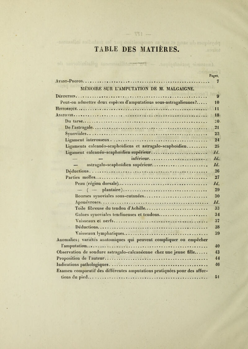 TABLE DES MATIÈRES Pages. Avant-Propos 7 MÉMOIRE SUR L'AMPUTATION DE M. MALGAIGNE. Définition 9 Peut-oa admettre deux espèces d’amputatious sous- astragalieunes? 10 Histobiqde Il Anatomie. 18 Du tarse 20- De l’astragale 21 Synoviales 23 Ligament interosseux 24 Ligaments calcanéo-scaphoïdiens et astragalo-scaphoïdien 25 Ligament calcanéo-scaphoïdien supérieur Id. — — inférieur Id. — astragalo-scaphoïdien supérieur Id. Déductions 26 Parties molles 27 Peau (région dorsale) Id. — ( — plantaire) 29 Bourses synoviales sous-cutanées 30 Aponévroses Id. Toile fibreuse du tendon d’Achille 33 Gaines synoviales tendineuses et tendons 34 Vaisseaux et nerfs , 37 Déductions 38 Vaisseaux lymphatiques 39 Anomalies; variétés anatomiques qui peuvent compliquer ou empêcher l’amputation 40 Observation de soudure astragalo-calcanéenne chez une jeune fille 43 Proposition de l’auteur 44 Indications pathologiques 46 Examen comparatif des différentes amputations pratiquées pour des affec- tions du pied 51