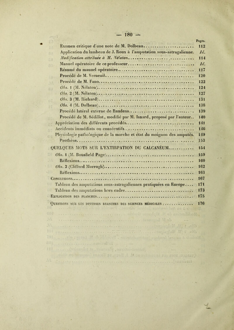 Pages. Examen critique d’une note de M. Dolbeau 112 Application du lambeau de J. Roux à l’amputation sous-astragalienne. Id. Modification attribuée à M. Nélaton _ 114 Manuel opératoire de ce professeur Id. Résumé du manuel opératoire 117 Procédé de M. Verneuil 120 Procédé de M. Fano 122 Obs. 1 (M. Nélaton) 124 Obs. 2 (M. Nélaton) 127 Obs. 3 (M. Richard) 131 Obs. 4 (M. Dolbeau) 138 Procédé latéral externe de Baudens -. 139 Procédé de M. Sédillot, modifié par JM. Isnard, proposé par l’auteur.. 140 Appréciation des différents procédés 141 Accidents immédiats ou consécutifs 140 Physiologie pathologique de la marche et état du moignon des amputés. 149 Prothèse 153 QUELQUES MOTS SUR L’EXTIRPATION DU CALCANÉUM 154 Obs. 1 (M. Bousfield Page) 159 Réflexions. 160 Obs. 2 (Clifford Morrogh) 162 Réflexions...» 163 Conclusions 167 Tableau des amputations sous-astragaliennes pratiquées eu Europe. ... 171 Tableau des amputations hors cadre 173 Explication des planches 175 Questions sur les diverses branches des sciences médicales. 176