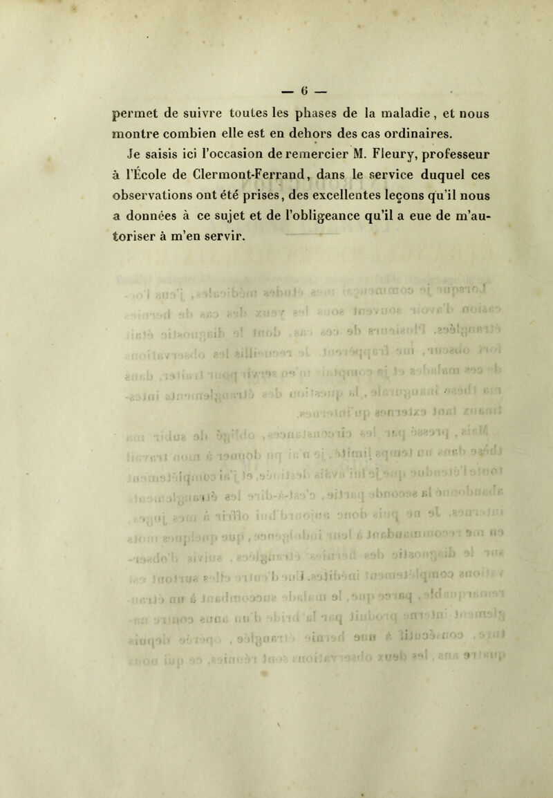 permet de suivre toutes les phases de la maladie, et nous montre combien elle est en dehors des cas ordinaires. Je saisis ici l’occasion de remercier M. Fleury, professeur à l’École de Clermont-Ferrand, dans le service duquel ces observations ont été prises, des excellentes leçons qu’il nous a données à ce sujet et de l’obligeance qu’il a eue de m’au- toriser à m’en servir.