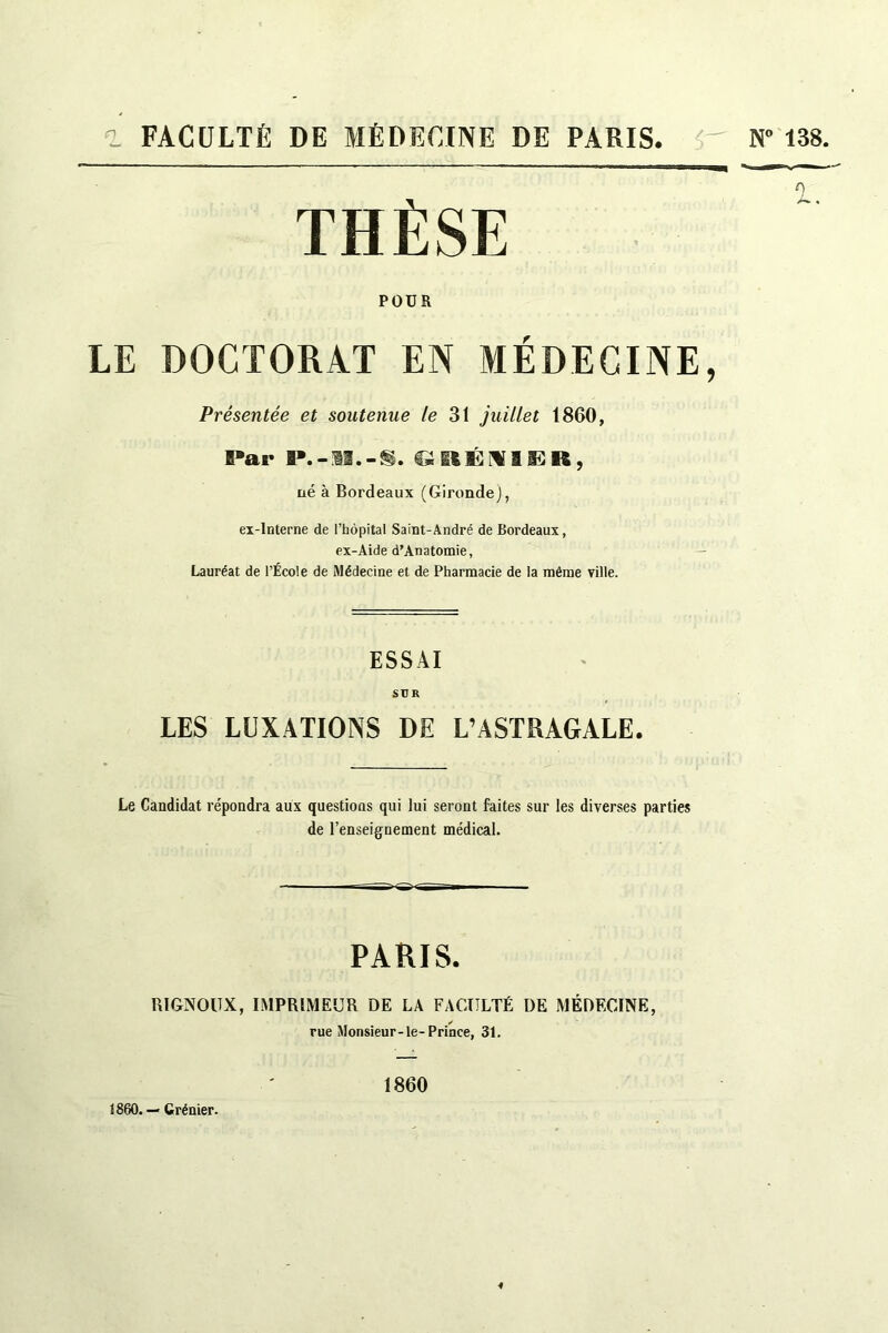 THÈSE POUR LE DOCTORAT EN MÉDECINE, Présentée et soutenue le 31 juillet 1860, Par P.-3I.-S. QglÉI&ÜR, né à Bordeaux (Gironde), ex-interne de l’hôpital Saint-André de Bordeaux, ex-Aide d’Anatomie, Lauréat de l’École de Médecine et de Pharmacie de la même Tille. ESSAI SUR LES LUXATIONS DE L’ASTRAGALE. Le Candidat répondra aux questions qui lui seront faites sur les diverses parties de l’enseignement médical. PARIS. lUGNOIIX, IMPRIMEUR DE LA FACULTÉ I)E MÉDECINE, rue Monsieur-le-Prince, 31. 1860. — Grénier. 1860