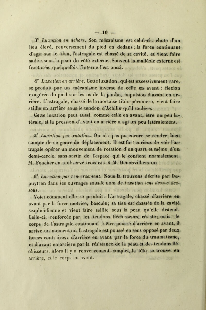 3° Luxation en dehors. Son mécanisme est celui-ci : chute d’un lieu élevé, renversement du pied en dedans; la force continuant d’agir sur le tibia, l’astragale est chassé de sa cavité, et vient faire saillie sous la peau du côté externe. Souvent la malléole externe est fracturée, quelquefois l’interne l’est aussi. 4° Luxation en arrière. Cette luxation, qui est excessivement rare, se produit par un mécanisme inverse de celle en avant : flexion exagérée du pied sur les os de la jambe, impulsion d’avant en ar- rière. L’astragale, chassé de la mortaise libio-péronière, vient faire saillie en arrière sous le tendon d’Achille qu’il soulève. Celte luxation peut aussi, comme celle en avant, être un peu la- térale, si la pression d’avant en arrière a agi un peu latéralement. 5° Luxation par rotation. On n’a pas pu encore se rendre bien compte de ce genre de déplacement. Il est fort curieux de voir l’as- tragale opérer un mouvement de rotation d’un quart et même d’un demi-cercle, sans sortir de l’espace qui le contient normalement. M. Foucher en a observé trois cas et M. Denonvilliers un. 6° Luxation par renversement. Nous la trouvons décrite par Du- puytren dans ses ouvrages sous Le nom de luxation sens dessus des- sous. Voici comment elle se produit: L’astragale, chassé d’arrière en avant par la force motrice, bascule; sa tête est chassée de la cavité scaphoïdienne et vient faire saillie sous la peau qu’elle distend. Celle-ci, renforcée par les tendous fléchisseurs, résiste; mais, le corps de l'astragale continuant à être poussé d’arrière en avant, il arrive un moment où l’astragale est poussé en sens opposé par deux forces contraires: d’arrière en avant par la force du traumatisme, et d’avaut en arrière par la résistance de la peau et des tendons flé- chisseurs. Alors il y a renvervement complet, la tête se trouve en arrière, et le corps en avant.