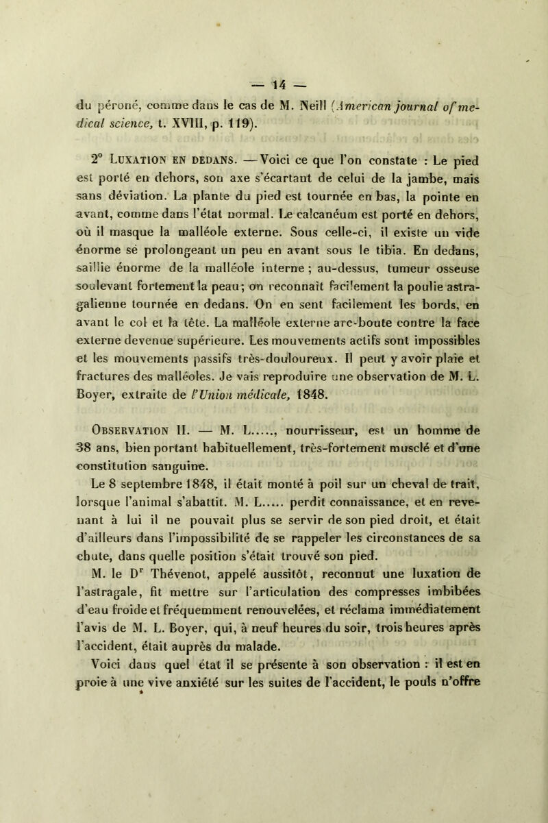 du péroné, comme dans le cas de M. INeill {American journal of me- dical science, t. XV11I, p. 119). 2° Luxation en dedans. —Voici ce que l’on constate : Le pied est porté en dehors, son axe s’écartant de celui de la jambe, mais sans déviation. La plante du pied est tournée en bas, la pointe en avant, comme dans l’état normal. Le calcanéum est porté en dehors, où il masque la malléole externe. Sous celle-ci, il existe un vide énorme së prolongeant un peu en avant sous le tibia. En dedans, saillie éuorme de la malléole interne ; au-dessus, tumeur osseuse soulevant fortement la peau; on reconnaît facilement la poulie astra- galienne tournée en dedans. On en sent facilement les bords, en avant le col et la tête. La malléole externe arc-boute contre la face externe devenue supérieure. Les mouvements actifs sont impossibles et les mouvements passifs très-douloureux. Il peut y avoir plaie et fractures des malléoles. Je vais reproduire une observation de M. L. Boyer, extraite de l'Union médicale, 1848. Observation IL — M. L nourrisseur, est un homme de 38 ans, bien portant habituellement, très-fortement musclé et d’une constitution sanguine. Le 8 septembre 1848, il était monté à poil sur un cheval de trait, lorsque l’animal s’abattit. M. L perdit connaissance, et en reve- nant à lui il ne pouvait plus se servir de son pied droit, et était d’ailleurs dans l’impossibilité de se rappeler les circonstances de sa chute, dans quelle position s’était trouvé son pied. M. le Dr Thévenot, appelé aussitôt, reconnut une luxation de l’astragale, fit mettre sur l’articulation des compresses imbibées d’eau froide et fréquemment renouvelées, et réclama immédiatement l’avis de M. L. Boyer, qui, à neuf heures du soir, trois heures après l'accident, était auprès du malade. Voici dans quel état il se présente à son observation : il est en proie à une vive anxiété sur les suites de l’accident, le pouls n’offre