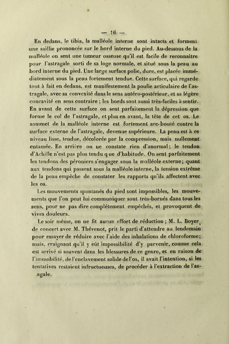 En dedans, le tibia, la malléole interne sont intacts et forment une saillie prononcée sur le bord interne du pied. Au-dessous de la malléole on sent une tumeur osseuse qu’il est facile de reconnaître pour l’astragale sorti de sa loge normale, et situé sous la peau au bord interne du pied. Une large surface polie, dure, est placée immé- diatement sous la peau fortement tendue. Cette surface, qui regarde tout à fait en dedans, est manifestement la poulie articulaire de l’as- tragale, avec sa convexité dans le sens antéro-postérieur, et sa légère concavité en sens contraire ; les bords sont aussi très-faciles à sentir. En avant de cette surface on sent parfaitement la dépression que forme le col de l’astragale, et plus en avant, la tête de cet os. Le sommet de la malléole interne est fortement arc-bouté contre la surface externe de l’astragale, devenue supérieure. La peau est à ce niveau lisse, tendue, décolorée par la compression, mais nullement entamée. En arrière on ne constate rien d’anormal ; le tendon d’Achille n’est pas plus tendu q ue d’habitude. On sent parfaitement les tendons des péroniers s’engager sous la malléole externe; quant aux tendons qui passent sous la malléole interne, la tension extrême de la peau empêche de constater les rapports qu’ils affectent avec les os. Les mouvements spontanés du pied sont impossibles, les mouve- ments que l’on peut lui communiquer sont très-bornés dans tous les sens, pour ne pas dire complètement empêchés, et provoquent de vives douleurs. Le soir même, on ue fit aucun effort de réduction ; M. L. Boyer^ de concert avec M. Thévenot, prit le parti d’attendre au lendemain pour essayer de réduire avec l’aide des inhalations de chloroforme; mais, craignant qu’il y eût impossibilité d’y parvenir, comme cela est arrivé si souvent dans les blessures de ce genre, et en raison de l’immobilité, de l’enclavement solide del’os, il avait l’intention, si les tentatives restaient infructueuses, de procéder à l’extraction de l’as- agale.