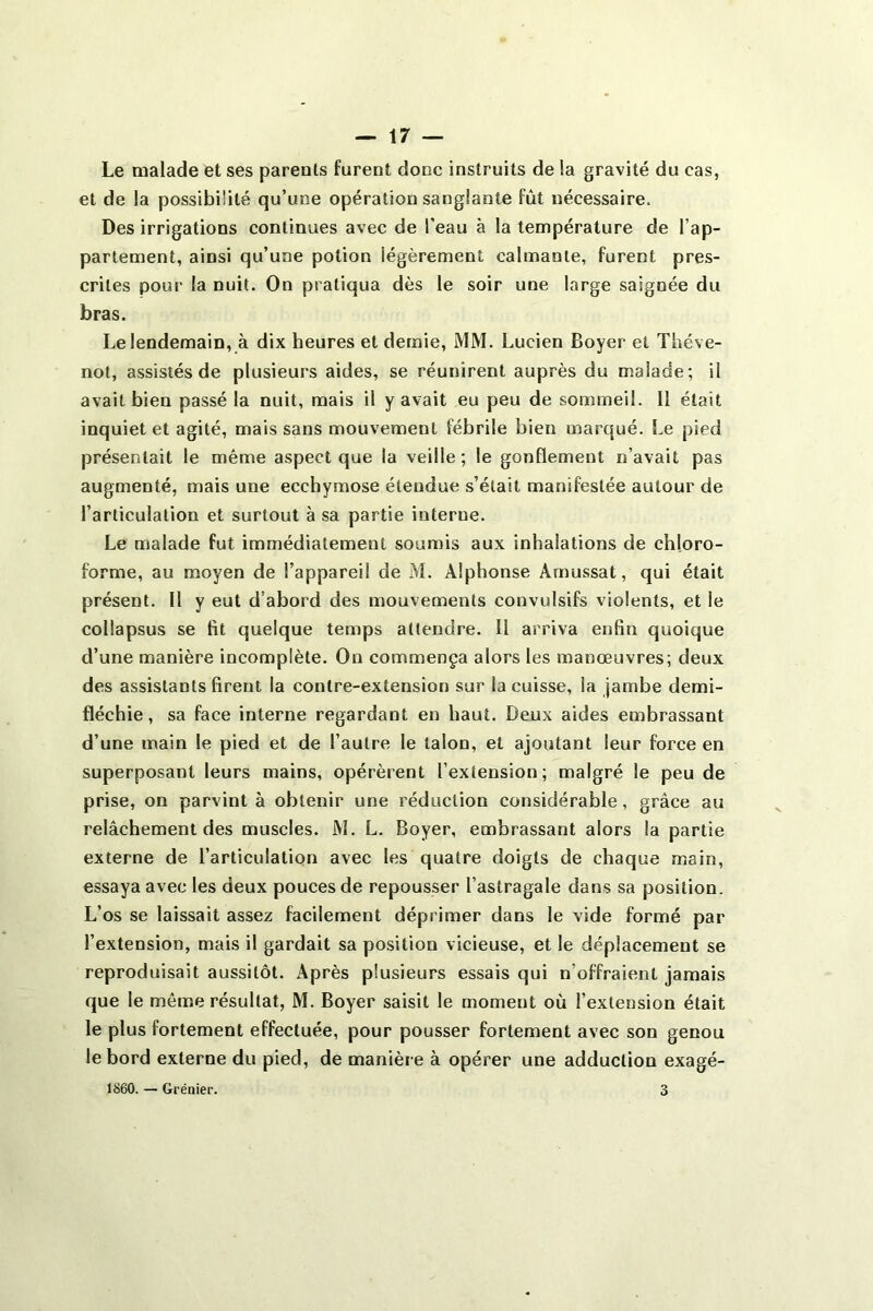 Le malade et ses parents furent donc instruits de la gravité du cas, et de la possibilité qu’une opération sanglante fût nécessaire. Des irrigations continues avec de l’eau à la température de l’ap- partement, ainsi qu’une potion légèrement calmante, furent pres- crites pour la nuit. On pratiqua dès le soir une large saignée du bras. Le lendemain, à dix heures et demie, MM. Lucien Boyer et Théve- not, assistés de plusieurs aides, se réunirent auprès du malade; il avait bien passé la nuit, mais il y avait eu peu de sommeil. Il était inquiet et agité, mais sans mouvement fébrile bien marqué. Le pied présentait le même aspect que la veille; le gonflement n’avait pas augmenté, mais une ecchymose étendue s’était manifestée autour de l’articulation et surtout à sa partie interne. Le malade fut immédiatement soumis aux inhalations de chloro- forme, au moyen de l’appareil de M. Alphonse Àmussat, qui était présent. Il y eut d’abord des mouvements convulsifs violents, et le collapsus se fit quelque temps attendre. Il arriva enfin quoique d’une manière incomplète. On commença alors les manœuvres; deux des assistants firent la contre-extension sur la cuisse, la jambe demi- fléchie, sa face interne regardant en haut. Deux aides embrassant d’une main le pied et de l’autre le talon, et ajoutant leur force en superposant leurs mains, opérèrent l’extension; malgré le peu de prise, on parvint à obtenir une réduction considérable, grâce au relâchement des muscles. JM. L. Boyer, embrassant alors la partie externe de l’articulation avec les quatre doigts de chaque main, essaya avec les deux pouces de repousser l’astragale dans sa position. L’os se laissait assez facilement déprimer dans le vide formé par l’extension, mais il gardait sa position vicieuse, et le déplacement se reproduisait aussitôt. Après plusieurs essais qui n’offraient jamais que le même résultat, M. Boyer saisit le moment où l’extension était le plus fortement effectuée, pour pousser fortement avec son genou le bord externe du pied, de manière à opérer une adduction exagé- 1860. — Grénier. 3