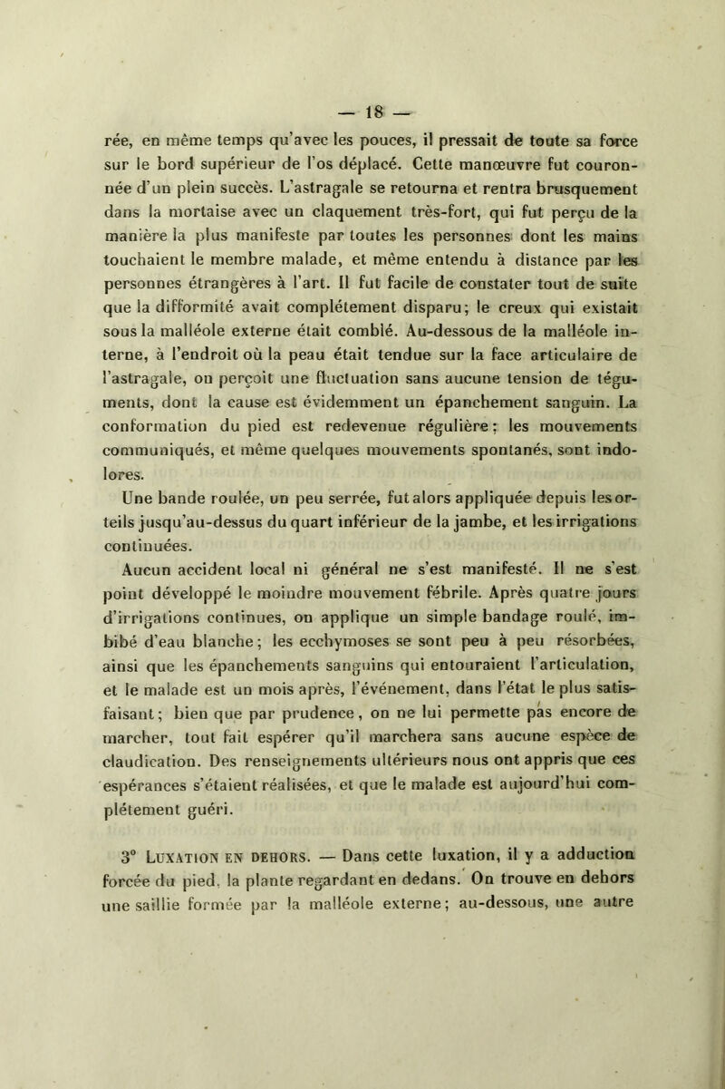 rée, en même temps qu’avec les pouces, il pressait de toute sa force sur le bord supérieur de l’os déplacé. Cette manœuvre fut couron- née d’un plein succès. L’astragale se retourna et rentra brusquement dans la mortaise avec un claquement très-fort, qui fut perçu de la manière la plus manifeste par toutes les personnes dont les mains touchaient le membre malade, et même entendu à distance par les personnes étrangères à l’art. Il fut facile de constater tout de suite que la difformité avait complètement disparu; le creux qui existait sous la malléole externe était comblé. Au-dessous de la malléole in- terne, à l’endroit où la peau était tendue sur la face articulaire de l’astragale, on perçoit une fluctuation sans aucune tension de tégu- ments, dont la cause est évidemment un épanchement sanguin. La conformation du pied est redevenue régulière; les mouvements communiqués, et même quelques mouvements spontanés, sont indo- lores. Une bande roulée, un peu serrée, fut alors appliquée depuis les or- teils jusqu’au-dessus du quart inférieur de la jambe, et les irrigations continuées. Aucun accident local ni général ne s’est manifesté. Il ne s’est point développé le moindre mouvement fébrile. Après quatre jours d’irrigations continues, on applique un simple bandage roulé, im- bibé d’eau blanche ; les ecchymoses se sont peu à peu résorbées, ainsi que les épanchemeuts sanguins qui entouraient l’articulation, et le malade est un mois après, l’événement, dans l’état le plus satis- faisant; bien que par prudence, on ne lui permette pas encore de marcher, tout fait espérer qu’il marchera sans aucune espèce de claudication. Des renseignements ultérieurs nous ont appris que ces espérances s’étaient réalisées, et que le malade est aujourd’hui com- plètement guéri. 3° Luxation en dehors. — Dans cette luxation, il y a adduction forcée du pied, la plante regardant en dedans. On trouve en dehors une saillie formée par la malléole externe; au-dessous, une autre