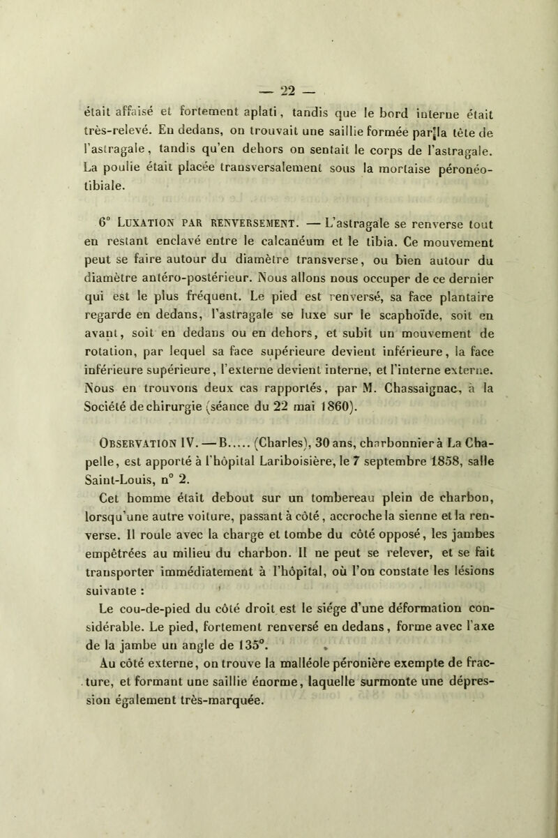 était affaisé et fortement aplati, tandis que le bord iulerue était très-relevé. Eu dedans, on trouvait une saillie formée par[la tète de l’astragale, tandis qu’en dehors on sentait le corps de l’astragale. La poulie était placée transversalement sous la mortaise péronéo- tibiale. 6° Luxation par renversement. — L’astragale se renverse tout en restant enclavé entre le calcanéum et le tibia. Ce mouvement peut se faire autour du diamètre transverse, ou bien autour du diamètre antéro-postérieur. Nous allons nous occuper de ce dernier qui est le plus fréquent. Le pied est renversé, sa face plantaire regarde en dedans, l’astragale se luxe sur le scaphoïde, soit en avant, soit en dedans ou en dehors, et subit un mouvement de rotation, par lequel sa face supérieure devient inférieure, la face inférieure supérieure, l’externe devient interne, et l’interne externe. Nous en trouvons deux cas rapportés, par M. Chassaignac, à la Société de chirurgie (séance du 22 mai 1860). Observation IV. — B (Charles), 30 ans, charbonnier à La Cha- pelle, est apporté à l'hôpital Lariboisière, le 7 septembre 1858, salle Saint-Louis, n° 2. Cet homme était debout sur un tombereau plein de charbon, lorsqu’une autre voiture, passant à côté, accroche la sienne et la ren- verse. Il roule avec la charge et tombe du côté opposé, les jambes empêtrées au milieu du charbon. II ne peut se relever, et se fait transporter immédiatement à l’hôpital, où l’on constate les lésions suivante : Le cou-de-pied du côté droit est le siège d’une déformation con- sidérable. Le pied, fortement renversé en dedans, forme avec l’axe de la jambe un angle de 135°. * Au côté externe, on trouve la malléole péronière exempte de frac- ture, et formant une saillie énorme, laquelle surmonte une dépres- sion également très-marquée.