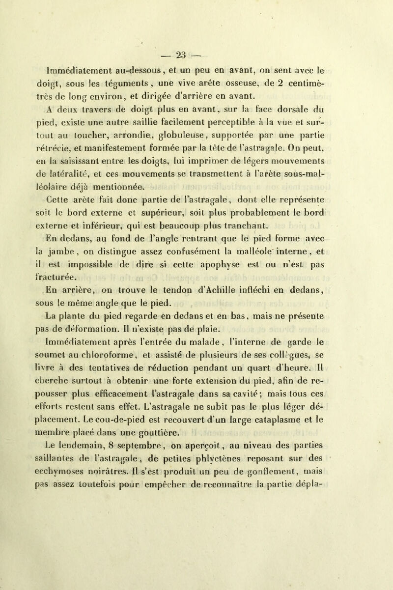 immédiatement au-dessous, et un peu en avant, on sent avec le doigt, sous les téguments, une vive arête osseuse, de 2 centimè- très de long environ, et dirigée d’arrière en avant. A deux travers de doigt plus en avant, sur la face dorsale du pied, existe une autre saillie facilement perceptible à la vue et sur- tout au toucher, arrondie., globuleuse, supportée par une partie rétrécie, et manifestement formée par la tête de l’astragale. On peut, en la saisissant entre les doigts, lui imprimer de légers mouvements de latéralité, et ces mouvements se transmettent à l’arète sous-mal- léolaire déjà mentionnée. Cette arête fait donc partie de l’astragale, dont elle représente soit le bord externe et supérieur, soit plus probablement le bord externe et inférieur, qui est beaucoup plus tranchant. En dedans, au fond de l’angle rentrant que le pied forme avec la jambe, on distingue assez confusément la malléole interne , et il est impossible de dire si cette apophyse est ou n’est pas fracturée. En arrière, on trouve le tendon d’Achille infléchi en dedans, sous le même angle que le pied. La plante du pied regarde en dedans et en bas, mais ne présente pas de déformation. Il n’existe pas de plaie. Immédiatement après l’entrée du malade, l’interne de garde le soumet au chloroforme, et assisté de plusieurs de ses collègues, se livre à des tentatives de réduction pendant un quart d heure. Il cherche surtout à obtenir une forte extension du pied, afin de re- pousser plus efficacement l’astragale dans sa cavité; mais tous ces efforts restent sans effet. L’astragale ne subit pas le plus léger dé- placement. Le cou-de-pied est recouvert d’un large cataplasme et le membre placé dans une gouttière. Le lendemain, 8 septembre, on aperçoit, au niveau des parties saillantes de l’astragale, de petites phlyctènes reposant sur des ecchymoses noirâtres. Il s’est produit un peu de gonflement, mais pas assez toutefois pour empêcher de reconnaître la partie dépla-