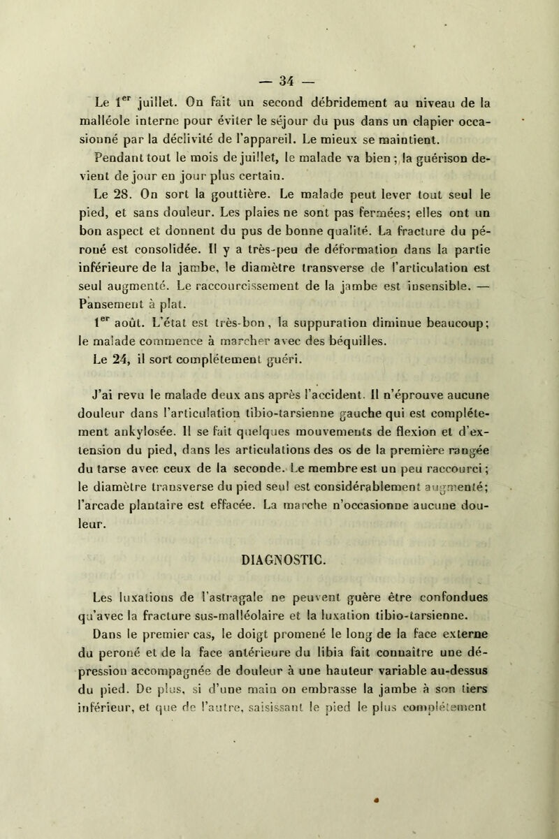 Le 1er juillet. On fait un second débridement au niveau de la malléole interne pour éviter le séjour du pus dans un clapier occa- sionné par la déclivité de l’appareil. Le mieux se maintient. Pendant tout le mois de juillet, le malade va bien; la guérison de- vient de jour eu jour plus certain. Le 28. On sort la gouttière. Le malade peut lever tout seul le pied, et sans douleur. Les plaies ne sont pas fermées; elles ont un bon aspect et donnent du pus de bonne qualité. La fracture du pé- roné est consolidée. Il y a très-peu de déformation dans la partie inférieure de la jambe, le diamètre transverse de l’articulation est seul augmenté. Le raccourcissement de la jambe est insensible. — Pansement à plat. 1er août. L’état est très-bon, la suppuration diminue beaucoup; le malade commence à marcher avec des béquilles. Le 24, il sort complètement guéri. J’ai revu le malade deux ans après l’accident. Il n’éprouve aucune douleur dans l’articulation tibio-tarsienne gauche qui est complète- ment ankylosée. 11 se fait quelques mouvements de flexion et d’ex- tension du pied, dans les articulations des os de la première rangée du tarse avec ceux de la seconde. Le membre est un peu raccourci; le diamètre transverse du pied seul est considérablement augmenté; l’arcade plantaire est effacée. La marche n’occasionne aucune dou- leur. DIAGNOSTIC. Les luxations de l'astragale ne peuvent guère être confondues qu’avec la fracture sus-malléolaire et la luxation tibio-tarsienne. Dans le premier cas, le doigt promené le long de la face externe du péroné et de la face antérieure du libia fait connaître une dé- pression accompagnée de douleur à une hauteur variable au-dessus du pied. De plus, si d’une main on embrasse la jambe à son tiers inférieur, et que de l’autre, saisissant le pied le plus complètement