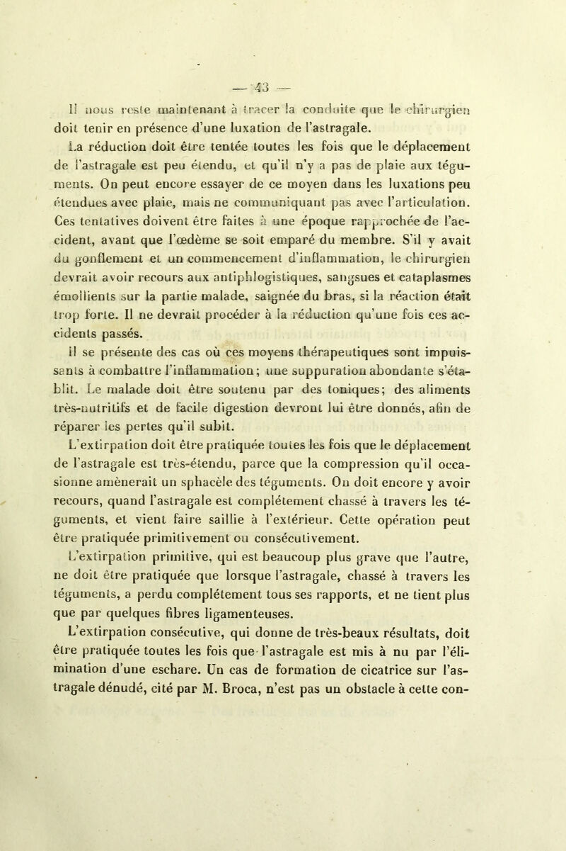 î! nous reste maintenant à tracer !a conduite que !e chirurgien doit tenir en présence d’une luxation de l’astragale. La réduction doit être tentée toutes les fois que le déplacement de l’astragale est peu étendu, et qu’il n’y a pas de plaie aux tégu- ments. On peut encore essayer de ce moyen dans les luxations peu étendues avec plaie, mais ne communiquant pas avec l’articulation. Ces tentatives doivent être faites à une époque rapprochée de l’ac- cident, avant que l’œdème se soit emparé du membre. S’il y avait du gonflement et un commencement d’inflammation, le chirurgien devrait avoir recours aux antiphlogistiques, sangsues et cataplasmes émollients sur la partie malade, saignée du bras, si la réaction était trop forte. Il ne devrait procéder à la réduction qu’une fois ces ac- cidents passés. il se présente des cas où ces moyens thérapeutiques sont impuis- sants à combattre l’inflammation; une suppuration abondante s’éta- blit. Le malade doit être soutenu par des toniques; des aliments très-nutritifs et de facile digestion devront lui être donnés, afin de réparer les pertes qu’il subit. L’extirpation doit être pratiquée toutes les, fois que le déplacement de l’astragale est très-étendu, parce que la compression qu’il occa- sionne amènerait un sphacèle des téguments. On doit encore y avoir recours, quand l’astragale est complètement chassé à travers les té- guments, et vient faire saillie à l’extérieur. Cette opération peut être pratiquée primitivement ou consécutivement. L’extirpation primitive, qui est beaucoup plus grave que l’autre, ne doit être pratiquée que lorsque l’astragale, chassé à travers les téguments, a perdu complètement tousses rapports, et ne tient plus que par quelques fibres ligamenteuses. L’extirpation consécutive, qui donne de très-beaux résultats, doit être pratiquée toutes les fois que l’astragale est mis à nu par l’éli- mination d’une eschare. Un cas de formation de cicatrice sur l’as- tragale dénudé, cité par M. Broca, n’est pas un obstacle à celte con-