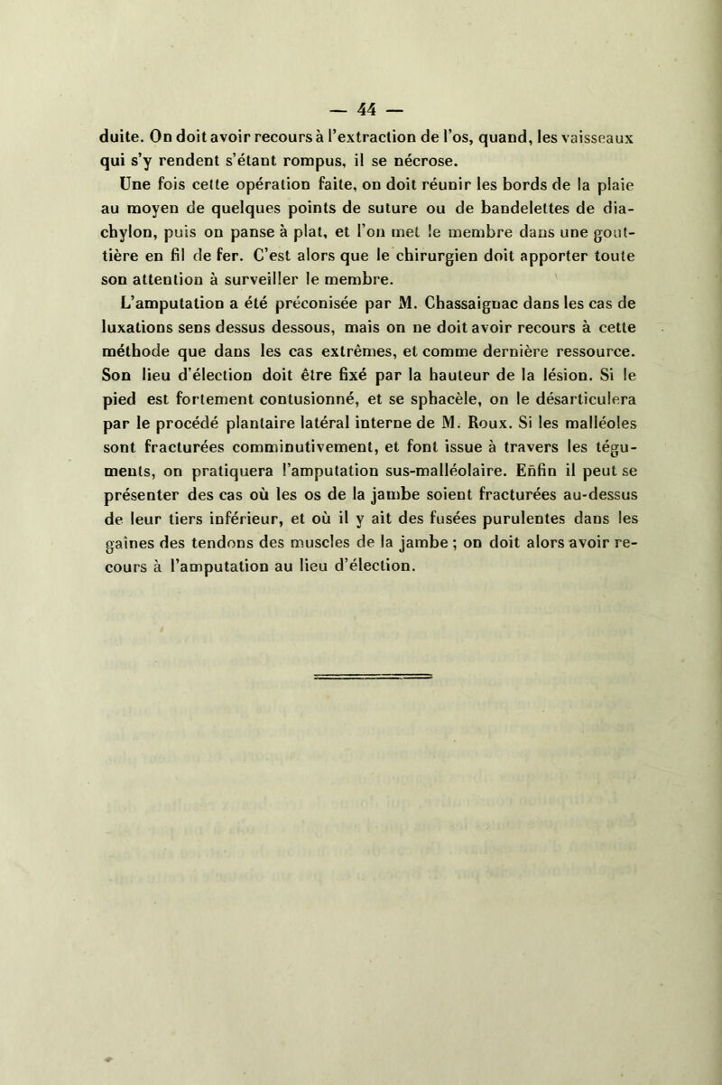 duite. On doit avoir recours à l’extraction de l’os, quand, les vaisseaux qui s’y rendent s’étant rompus, il se nécrose. Une fois cette opération faite, on doit réunir les bords de la plaie au moyen de quelques points de suture ou de bandelettes de dia- chylon, puis on panse à plat, et l’on met le membre dans une gout- tière en fil de fer. C’est alors que le chirurgien doit apporter toute son attention à surveiller le membre. L’amputation a été préconisée par M. Chassaignac dans les cas de luxations sens dessus dessous, mais on ne doit avoir recours à cette méthode que dans les cas extrêmes, et comme dernière ressource. Son lieu d’élection doit être fixé par la hauteur de la lésion. Si le pied est fortement contusionné, et se sphacèle, on le désarticulera par le procédé plantaire latéral interne de M. Roux. Si les malléoles sont fracturées comminutivement, et font issue à travers les tégu- ments, on pratiquera l’amputation sus-malléolaire. Enfin il peut se présenter des cas où les os de la jambe soient fracturées au-dessus de leur tiers inférieur, et où il y ait des fusées purulentes dans les gaines des tendons des muscles de la jambe ; on doit alors avoir re- cours à l’amputation au lieu d’élection.