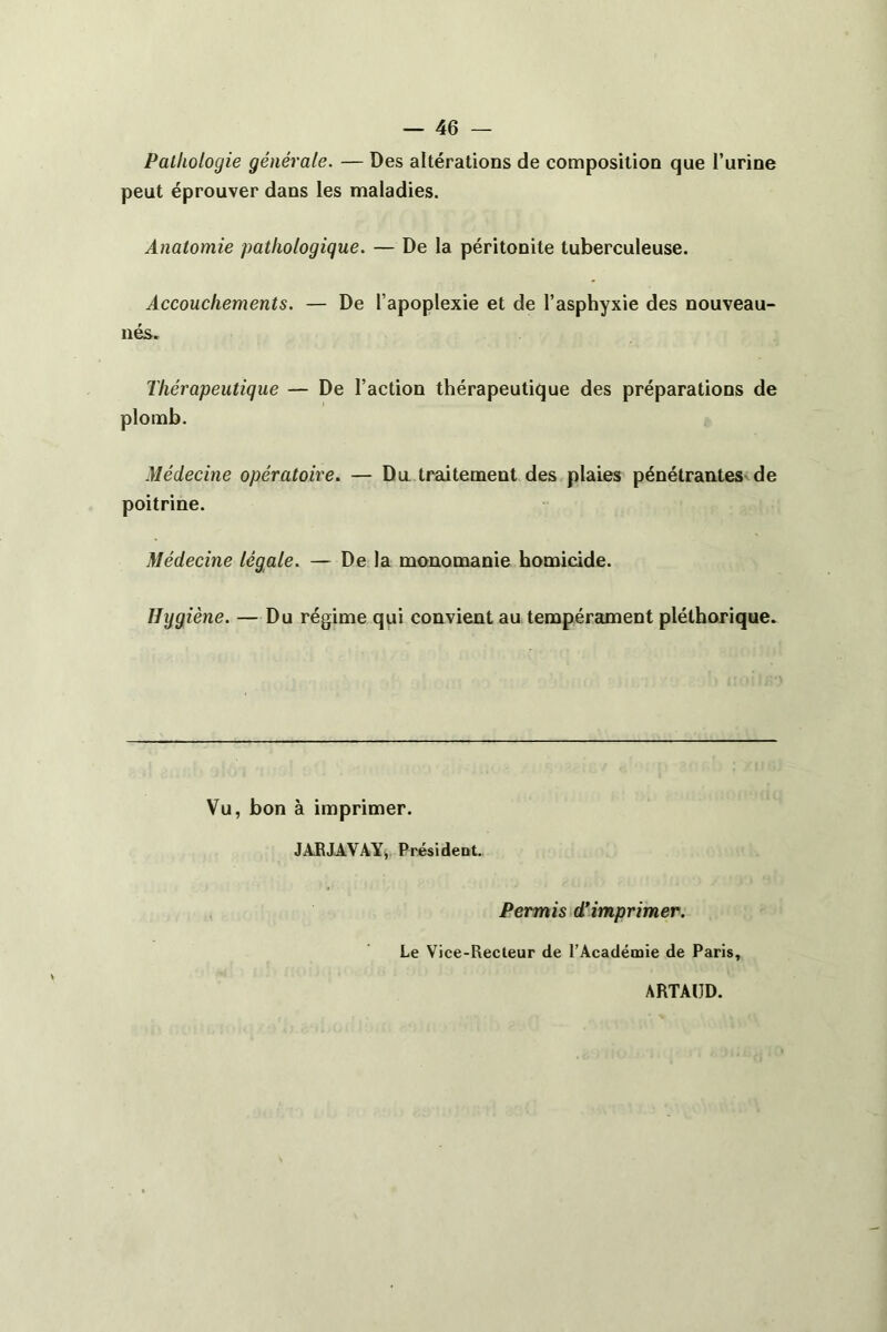 Pathologie générale. — Des altérations de composition que l’urine peut éprouver dans les maladies. Anatomie pathologique. — De la péritonite tuberculeuse. Accouchements. — De l’apoplexie et de l’asphyxie des nouveau- nés. Thérapeutique — De l’action thérapeutique des préparations de Médecine opératoire. — Du traitement des plaies pénétrantes de poitrine. Médecine légale. — De la monomanie homicide. Hygiène. — Du régime qui convient au tempérament pléthorique. Vu, bon à imprimer. JARJAVAY, Président. Permis d’imprimer. Le Vice-Recteur de l’Académie de Paris, ARTAUD.