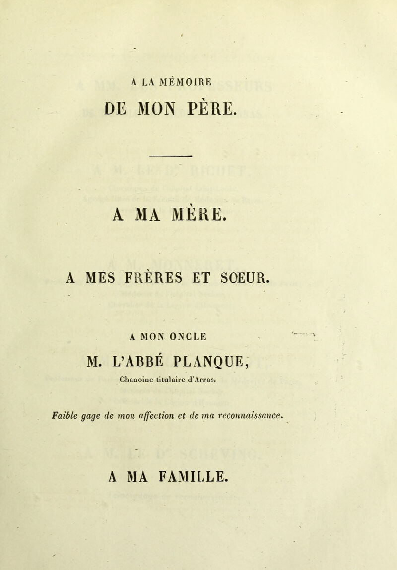 A LA MEMOIRE 1 A MA MÈRE. A MES FRÈRES ET SOEUR. A MON ONCLE M. L’ABRÉ PLANQUE, Chanoine titulaire d’Arras. Faible gage de mon affection et de ma reconnaissance. A MA FAMILLE