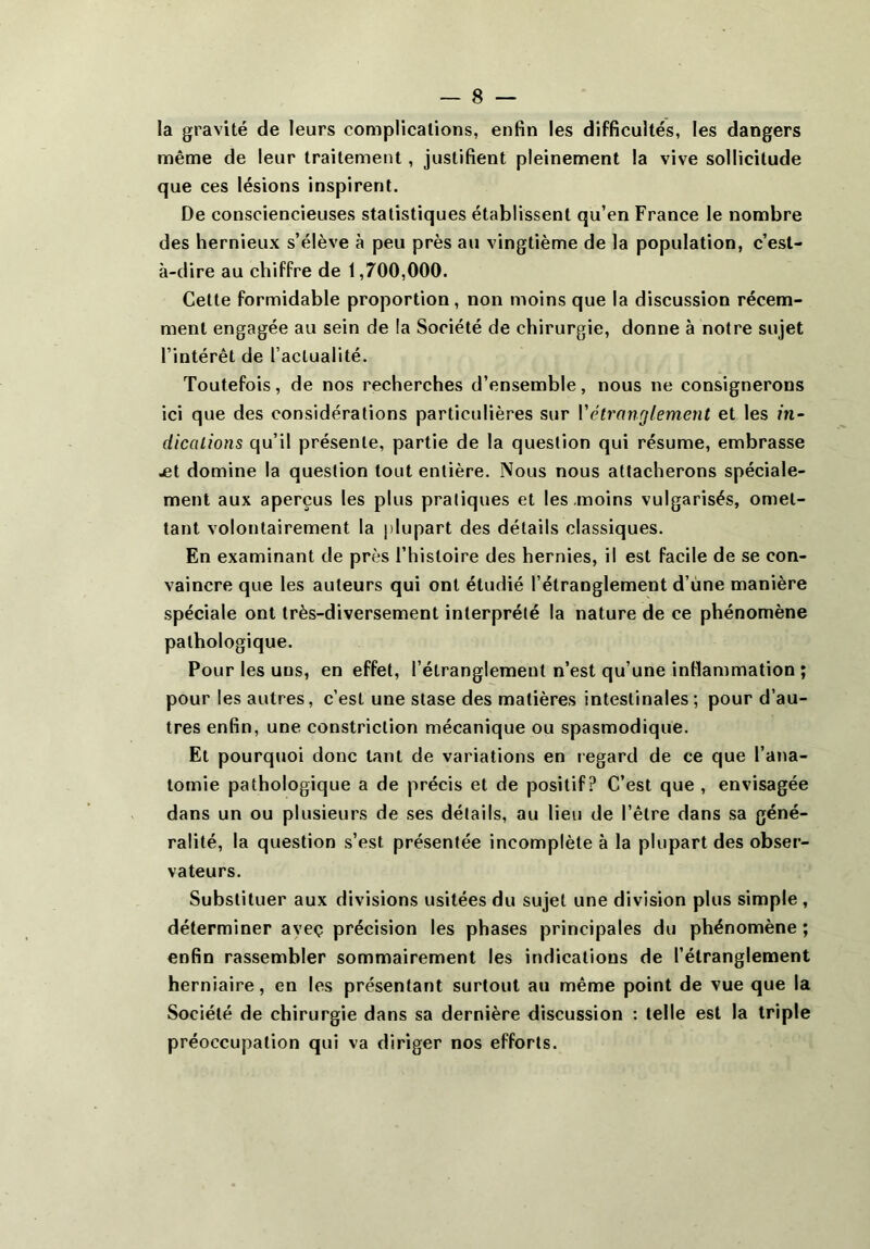 la gravité de leurs complications, enfin les difficultés, les dangers même de leur traitement, justifient pleinement la vive sollicitude que ces lésions inspirent. De consciencieuses statistiques établissent qu’en France le nombre des hernieux s’élève à peu près au vingtième de la population, c’est- à-dire au chiffre de 1,700,000. Cette formidable proportion, non moins que la discussion récem- ment engagée au sein de la Société de chirurgie, donne à notre sujet l’intérêt de l’actualité. Toutefois, de nos recherches d’ensemble, nous ne consignerons ici que des considérations particulières sur l'étranglement et les in- dications qu’il présente, partie de la question qui résume, embrasse jet domine la question tout entière. Nous nous attacherons spéciale- ment aux aperçus les plus pratiques et les moins vulgarisés, omet- tant volontairement la plupart des détails classiques. En examinant de près l’histoire des hernies, il est facile de se con- vaincre que les auteurs qui ont étudié l’étranglement d’une manière spéciale ont très-diversement interprété la nature de ce phénomène pathologique. Pour les uns, en effet, l’étranglemeut n’est qu’une inflammation ; pour les autres, c’est une stase des matières intestinales; pour d’au- tres enfin, une constriction mécanique ou spasmodique. Et pourquoi donc tant de variations en regard de ce que l’ana- tomie pathologique a de précis et de positif? C’est que , envisagée dans un ou plusieurs de ses détails, au lieu de l’être dans sa géné- ralité, la question s’est présentée incomplète à la plupart des obser- vateurs. Substituer aux divisions usitées du sujet une division plus simple, déterminer aveç précision les phases principales du phénomène; enfin rassembler sommairement les indications de l’étranglement herniaire, en les présentant surtout au même point de vue que la Société de chirurgie dans sa dernière discussion : telle est la triple préoccupation qui va diriger nos efforts.