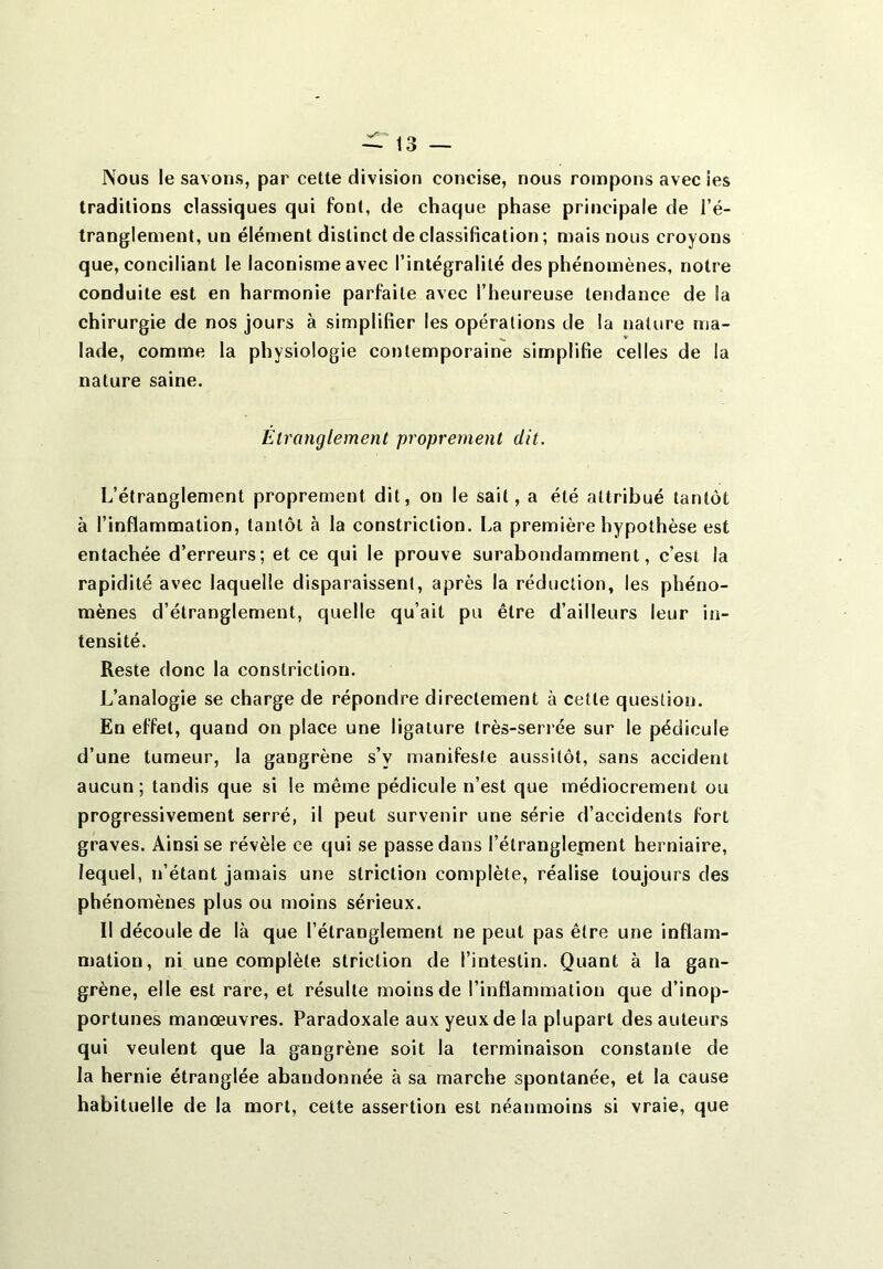 Nous le savons, par cette division concise, nous rompons avec ies traditions classiques qui font, de chaque phase principale de l’é- tranglement, un élément distinct de classification ; mais nous croyons que, conciliant le laconisme avec l’intégralité des phénomènes, notre conduite est en harmonie parfaite avec l’heureuse tendance de la chirurgie de nos jours à simplifier les opérations de la nature ma- lade, comme la physiologie contemporaine simplifie celles de la nature saine. Étranglement proprement dit. L’étranglement proprement dit, on le sait, a été attribué tantôt à l’inflammation, tantôt à la constriclion. La première hypothèse est entachée d’erreurs; et ce qui le prouve surabondamment, c’est la rapidité avec laquelle disparaissent, après la réduction, les phéno- mènes d’étranglement, quelle qu’ait pu être d’ailleurs leur in- tensité. Reste donc la constriclion. L’analogie se charge de répondre directement à cette question. En effet, quand on place une ligature très-serrée sur le pédicule d’une tumeur, la gangrène s’v manifeste aussitôt, sans accident aucun; tandis que si le même pédicule n’est que médiocrement ou progressivement serré, il peut survenir une série d’accidents fort graves. Ainsi se révèle ce qui se passe dans l’étranglepient herniaire, lequel, n’étant jamais une striction complète, réalise toujours des phénomènes plus ou moins sérieux. Il découle de là que l’étranglement ne peut pas être une inflam- mation, ni une complète striction de l’intestin. Quant à la gan- grène, elle est rare, et résulte moins de l’inflammation que d’inop- portunes manœuvres. Paradoxale aux yeux de la plupart des auteurs qui veulent que la gangrène soit la terminaison constante de la hernie étranglée abandonnée à sa marche spontanée, et la cause habituelle de la mort, cette assertion est néanmoins si vraie, que