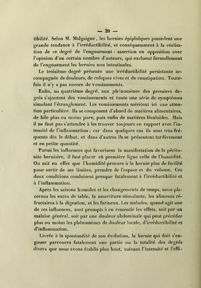 tibilité. Selon M. Malgaigne, les hernies épiploïques possèdent une grande tendance à l’irréductibilité, et conséquemment à la réalisa- tion de ce degré de l’engouement : assertion en opposition avec l’opinion d’un certain nombre d’auteurs, qui excluent formellement de l’engouement les hernies non intestinales. Le troisième degré présente une irréductibilité persistante ac- compagnée de douleurs, de coliques vives et de constipation. Toute- fois il n’v a pas encore de vomissements. Enfin, au quatrième degré, aux phénomènes des premiers de- grés s’ajoutent des vomissements et toute uhe série de symptômes simulant l’étranglement. Les vomissements méritent ici une atten- tion particulière, lis se composent d’abord de matières alimentaires, de bile plus ou moins pure, puis enfin de matières fécaloïdes. Mais il ne faut pas s’attendre à les trouver toujours en rapport avec l’in- tensité de l’inflammation ; car dans quelques cas ils sont très-fré- quents dès le début, et dans d’autres ils se présentent tardivement et en petite quantité. Parmi les influences qui favorisent la manifestation de la périto- nite herniaire, il faut placer eh première ligne celle de l’humidité. On sait en effet que l’humidité procure à la hernie plus de facilité pour sortir de ses limites, prendre de l’espace et du volume. Ces deux conditions conduisent presque fatalement à l’irréductibilité et à l’inflammation. Après les saisons humides et les changements de temps, nous pla- cerons les excès de table, la nourriture stimulante, les aliments ré- fractaires à la digestion, et les farineux. Les malades, quand agit une de ces influences, sont prompts à en ressentir les effets, soit par un malaise général, soit par une douleur abdominale qui peut précéder plus ou moins les phénomènes de douleur locale, d’irréductibilité et d’inflammation. Livrée à la spontanéité de son évolution, la hernie qui doit s’en- gouer parcourra fatalement une partie ou la totalité des degrés divers que nous avons établis plus haut, suivant l’intensité et l’effi-