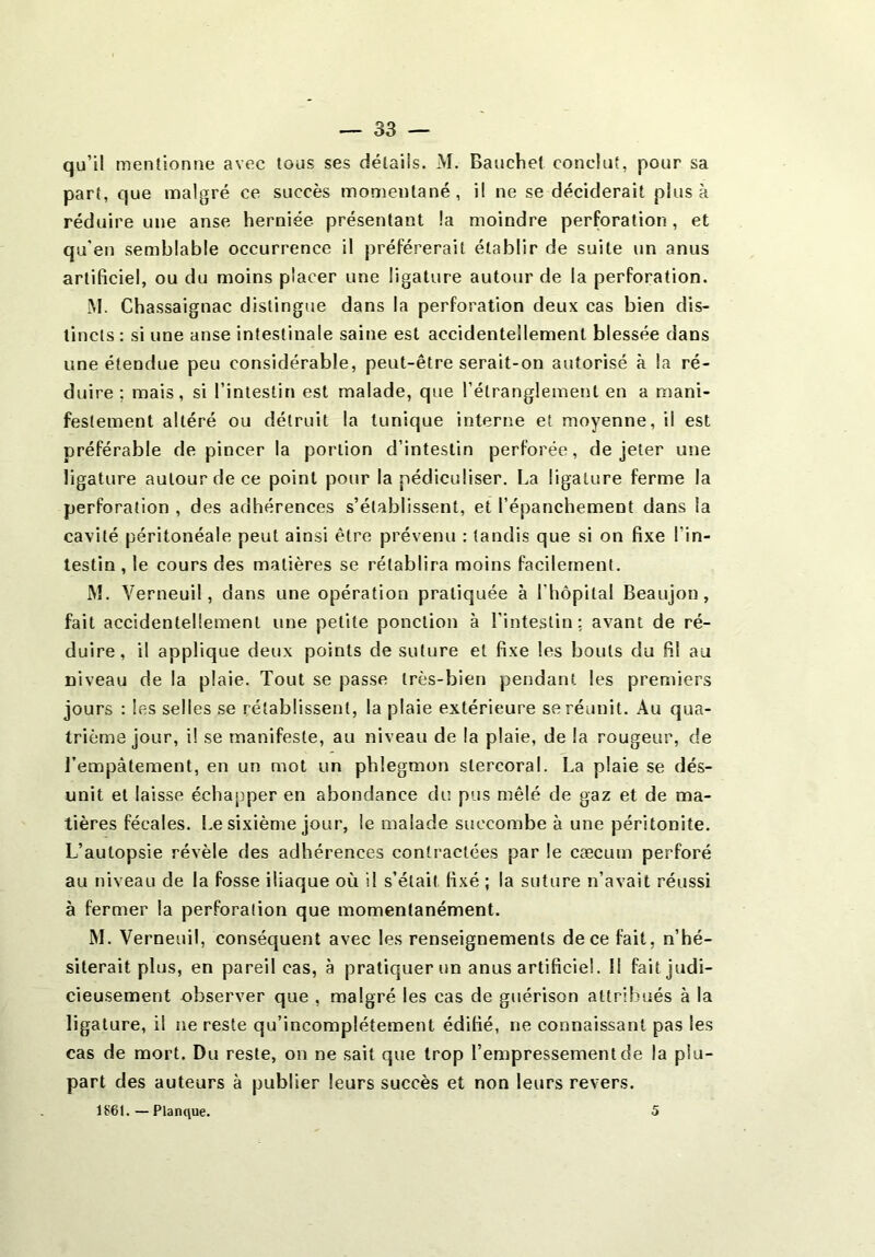 qu’il mentionne avec tous ses détails. M. Bauchet conclut, pour sa part, que malgré ce succès momentané, il ne se déciderait plus à réduire une anse herniée présentant la moindre perforation, et qu'en semblable occurrence il préférerait établir de suite un anus artificiel, ou du moins placer une ligature autour de la perforation. M. Chassaignac distingue dans la perforation deux cas bien dis- tincts : si une anse intestinale saine est accidentellement blessée dans une étendue peu considérable, peut-être serait-on autorisé à la ré- duire ; mais, si l’intestin est malade, que l’étranglement en a mani- festement altéré ou détruit la tunique interne et moyenne, il est préférable de pincer la portion d’intestin perforée, de jeter une ligature autour de ce point pour la pécliculiser. La ligature ferme la perforation , des adhérences s’établissent, et l’épanchement dans la cavité péritonéale peut ainsi être prévenu : tandis que si on fixe l'in- testin , le cours des matières se rétablira moins facilement. M. Verneuil, dans une opération pratiquée à l'hôpital Beaujon, fait accidentellement une petite ponction à l'intestin; avant de ré- duire, il applique deux points de suture et fixe les bouts du fi! au Diveau de la plaie. Tout se passe très-bien pendant les premiers jours : les selles se rétablissent, la plaie extérieure se réunit. Au qua- trième jour, i! se manifeste, au niveau de la plaie, de la rougeur, de l’empâtement, en un mot un phlegmon slercoral. La plaie se dés- unit et laisse échapper en abondance du pus mêlé de gaz et de ma- tières fécales. Le sixième jour, le malade succombe à une péritonite. L’autopsie révèle des adhérences contractées par le cæcum perforé au niveau de la fosse iliaque où il s’était fixé ; la suture n’avait réussi à fermer la perforation que momentanément. M. Verneuil, conséquent avec les renseignements de ce fait, n’hé- siterait plus, en pareil cas, à pratiquer un anus artificiel. Il fait judi- cieusement observer que , malgré les cas de guérison attribués à la ligature, il ne reste qu’incomplétement édifié, ne connaissant pas les cas de mort. Du reste, on ne sait que trop l’empressement de la plu- part des auteurs à publier leurs succès et non leurs revers.