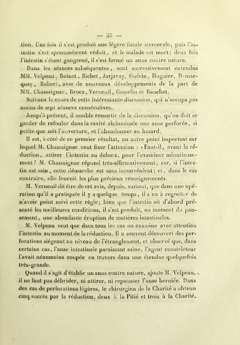 lion. Une lois il s’est produit une légère fistule stercorale, puis l'in- testin s’est spontanément réduit, et le malade est mort; deux fois l’intestin s’étant gangrené, il s’est formé un anus contre nature. Dans les séances subséquentes , sont successivement entendus MM. Velpeau, Boinet, Richet, Jarjavay, Guérin, Huguier, Demar- quay , Robert, avec de nouveaux développements de la part de MM. Chassaignac, Broca, Verneuil, Gosselin et Bauchet. Suivons le cours de cette intéressante discussion, qui n’occupa pas moins de sept séances consécutives. Jusqu’à présent, il semble ressortir de la discussion, qu’on doit se garder de refouler dans la cavité abdominale une anse perforée, si petite que soit l’ouverture, et l’abandonner au hasard. II est, à côté de ce premier résultat, un autre point important sur lequel M. Chassaignac veut fixer l’attention : «Faut-il, avant la ré- duction, attirer l’intestin au dehors, pour l’examiner minutieuse- ment? M. Chassaignac répond très-affirmativement, car, si l’intes- tin est sain , celte démarche est sans inconvénient ; et, dans le cas contraire, elle fournit les plus précieux renseignements. M. Verneuil dit être de cet avis, depuis, surtout, que dans une opé- ration qu’il a pratiquée il y a quelque temps, il a eu à regretter de n’avoir point suivi celte règle; bien que l’intestin ait d’abord pré- senté les meilleures conditions, il s’est produit, au moment du pan- sement, une abondante éruption de matières intestinales. M. Velpeau veut que dans tous les cas on examine avec attention l’intestin au moment de la réduction. Il a souvent découvert des per- forations siégeant au niveau de l’étranglement, et observé que, dans certains cas, l’anse intestinale paraissant saine, l’agent constricteur l’avait néanmoins coupée en travers dans une étendue quelquefois très-grande. Quand il s’agit d’établir un anus contre nature, ajoute M. Velpeau, < il ne faut pas débrider, ni attirer, ni repousser l’anse herniée. Dans des cas de perforations légères, le chirurgien de la Charité a obtenu cinq succès par la réduction, deux à la Pitié et trois à la Charité.