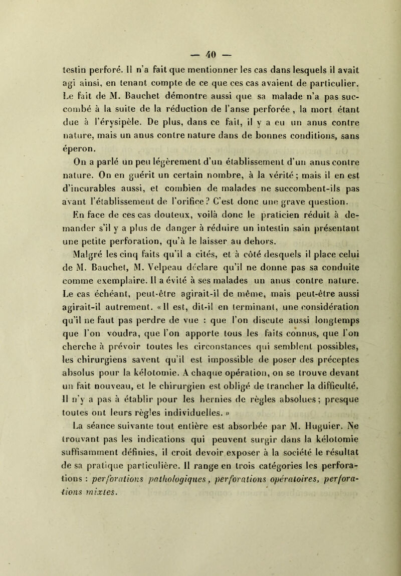 testin perforé. Il n’a fait que mentionner les cas dans lesquels il avait agi ainsi, en tenant compte de ce que ces cas avaient de particulier. Le fait de M. Bauchet démontre aussi que sa malade n’a pas suc- combé à la suite de la réduction de l’anse perforée , la mort étant due à l’érysipèle. De plus, dans ce fait, il y a eu un anus contre nature, mais un anus contre nature dans de bonnes conditions, sans éperon. On a parlé un peu légèrement d’un établissement d’un anus contre nature. On en guérit un certain nombre, à la vérité; mais il en est d’incurables aussi, et combien de malades ne succombent-ils pas avant l’établissement de l’orifice? C’est donc une grave question. En face de ces cas douteux, voilà donc le praticien réduit à de- mander s’il y a plus de danger à réduire un intestin sain présentant une petite perforation, qu’à le laisser au dehors. Malgré les cinq faits qu’il a cités, et à côté desquels il place celui de M. Bauchet, M. Velpeau déclare qu’il ne donne pas sa conduite comme exemplaire. Il a évité à ses malades un anus contre nature. Le cas échéant, peut-être agirait-il de même, mais peut-être aussi agirait-il autrement. «Il est, dit-il en terminant, une considération qu’il ne faut pas perdre de vue : que l’on discute aussi longtemps que l’on voudra, que l’on apporte tous les faits connus, que l’on cherche à. prévoir toutes les circonstances qui semblent possibles, les chirurgiens savent qu’il est impossible de poser des préceptes absolus pour la kélotomie. A chaque opération, on se trouve devant un fait nouveau, et le chirurgien est obligé de trancher la difficulté. 11 n’y a pas à établir pour les hernies de règles absolues; presque toutes ont leurs règles individuelles. » La séance suivante tout entière est absorbée par M. Huguier. Ne trouvant pas les indications qui peuvent surgir dans la kélotomie suffisamment définies, il croit devoir exposer à la société le résultat de sa pratique particulière. 11 range en trois catégories les perfora- tions : perforations pathologiques, perforations opératoires, perfora- tions mixtes.