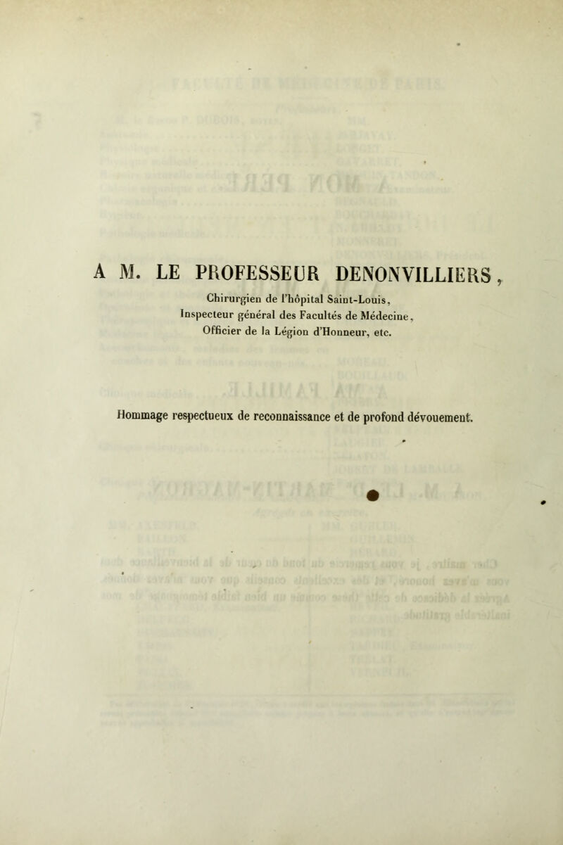 A jM. le professeur DENOiWILLIERS Chirurgien de l’hôpital Saint-Louis, Inspecteur général des Facultés de Médecine, Officier de la Légion d’Honneur, etc. Hommage respectueux de reconnaissance et de profond dévouement.