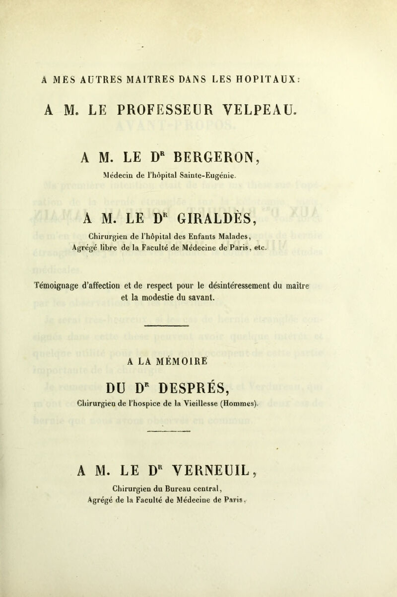 A MES AUTRES MAITRES DANS LES HOPITAUX; A M. LE PROFESSEUR VELPEAU. A M. LE D BERGERON, Médecin de l’hôpital Sainte-Eugénie. A M. LE D GIRALDÈS, Chirurgien de l’hôpital des Enfants Malades, Agrégé libre de la Faculté de Médecine de Paris, etc. Témoignage d’affection et de respect pour le désintéressement du maître et la modestie du savant. A LA MÉMOIRE DU D' DESPRÉS, Chirurgien de l’hospice de la Vieillesse (Hommes). A M. LE D VERNEUIL, Chirurgien du Bureau central, Agrégé de la Faculté de Médecine de Paris,