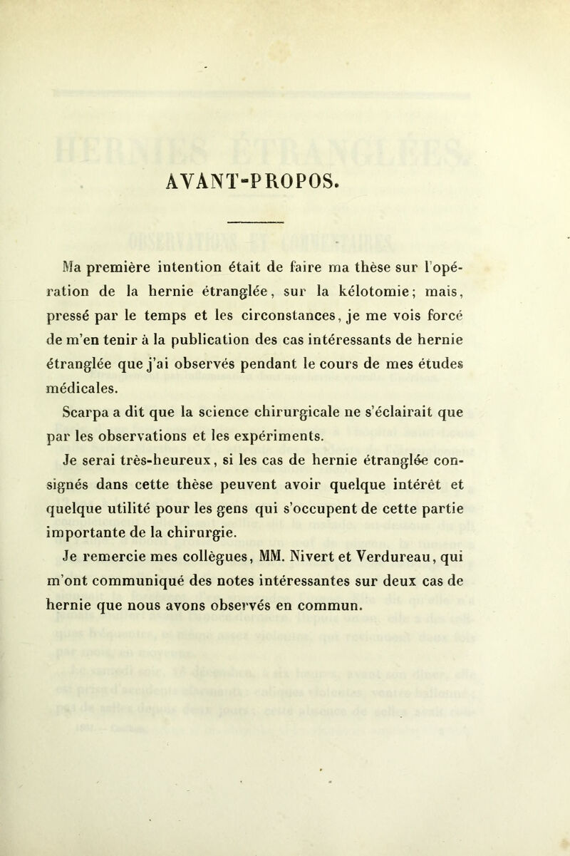 AVANT-PROPOS Ma première intention était de faire ma thèse sur l’opé- ration de la hernie étranglée, sur la kélotomie; mais, pressé par le temps et les circonstances, je me vois forcé de m’en tenir à la publication des cas intéressants de hernie étranglée que j’ai observés pendant le cours de mes études médicales. Scarpa a dit que la science chirurgicale ne s’éclairait que par les observations et les expériments. Je serai très-heureux, si les cas de hernie étranglée con- signés dans cette thèse peuvent avoir quelque intérêt et quelque utilité pour les gens qui s’occupent de cette partie importante de la chirurgie. Je remercie mes collègues, MM. Nivert et Verdureau, qui m’ont communiqué des notes intéressantes sur deux cas de hernie que nous avons observés en commun.