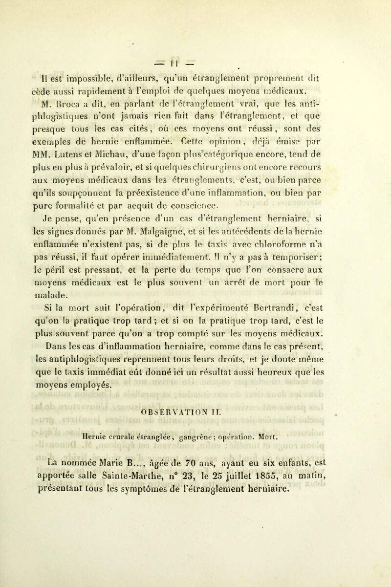 cède aussi rapidement à l’emploi de quelques moyens médicaux. M. Broca a dit, en parlant de l’étranglement vrai, que les anti- phlogistiques n’ont jamais rien fait dans l’étranglement, et que presque tous les cas cités, où ces moyens ont réussi , sont des exemples de hernie enflammée. Cette opinion, déjà émise par MM. Lutens et Michau, d’une façon plusVatégorique encore, tend de plus en plus à prévaloir, et si quelques chirurgiens ont encore recours aux moyens médicaux dans les étranglements, c’est, ou bien parce qu’ils soupçonnent la préexistence d’une inflammation, ou bien par pure formalité et par acquit de conscience. Je pense, qu’en présence d’un cas d’étranglement herniaire, si les signes donnés par M. Malgaigne, et si les antécédents de la hernie enflammée n’existent pas, si de plus le taxis avec chloroforme n’a pas réussi, il faut opérer immédiatement. Il n’y a pas à temporiser; le péril est pressant, et la perle du temps que l’on consacre aux moyens médicaux est le plus souvent un arrêt de mort pour le malade. Si la mort suit l’opération, dit l’expérimenté Bertrandi, c’est qu’on la pratique trop tard ; et si on la pratique trop tard, c’est le plus souvent parce qu’on a trop compté sur les moyens médicaux. Dans les cas d’inflammation herniaire, comme dans le cas présent, les antiphlogistiques reprennent tous leurs droits, et je doute même que le taxis immédiat eût donné ici un résultat aussi heureux que les moyens employés. OBSERVATION II. Hernie crurale étranglée, gangrène; opération. Mort. La nommée Marie B..,, âgée de 70 ans, ayant eu six enfants, est apportée salle Sainte-Marthe, n“ 23, le 25 juillet 1855, au matin, présentant tous les symptômes de l’étranglement herniaire.