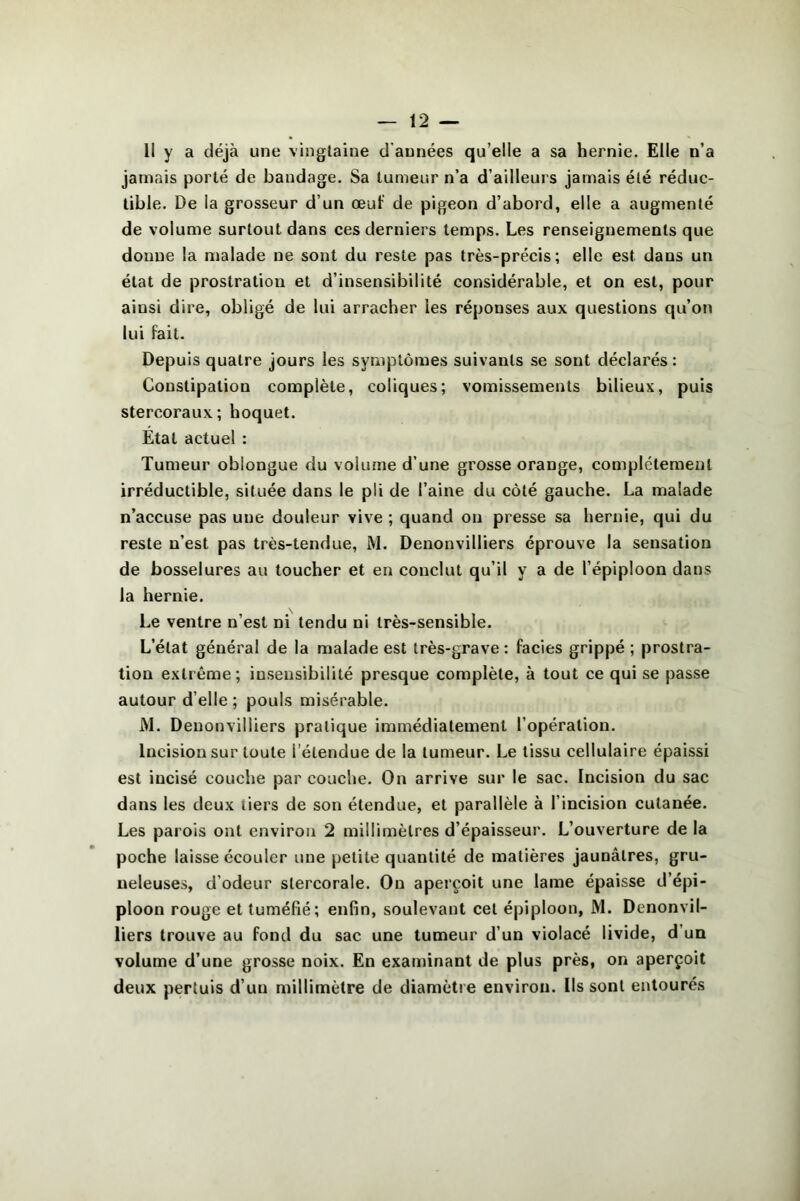 II y a déjà une vingtaine d'années qu’elle a sa hernie. Elle n’a jamais porté de bandage. Sa tumeur n’a d’ailleurs jamais été réduc- tible. De la grosseur d’un œuf de pigeon d’abord, elle a augmenté de volume surtout dans ces derniers temps. Les renseignements que donne la malade ne sont du reste pas très-précis; elle est dans un état de prostration et d’insensibilité considérable, et on est, pour ainsi dire, obligé de lui arracher les réponses aux questions qu’on lui fait. Depuis quatre jours les symptômes suivants se sont déclarés : Constipation complète, coliques; vomissements bilieux, puis stercoraux; hoquet. Etat actuel : Tumeur oblongue du volume d’une grosse orange, complètement irréductible, située dans le pli de l’aine du côté gauche. La malade n’accuse pas une douleur vive ; quand on presse sa hernie, qui du reste n’est pas très-tendue, M. Denonvilliers éprouve la sensation de bosselures au toucher et en conclut qu’il y a de l’épiploon dans la hernie. Le ventre n’est ni tendu ni très-sensible. L’état général de la malade est très-grave : faciès grippé ; prostra- tion extrême; insensibilité presque complète, à tout ce qui se passe autour d’elle ; pouls misérable. iM. Denonvilliers pratique immédiatement l’opération. Incision sur toute l’étendue de la tumeur. Le tissu cellulaire épaissi est incisé couche par couche. On arrive sur le sac. Incision du sac dans les deux tiers de son étendue, et parallèle à l’incision cutanée. Les parois ont environ 2 millimètres d’épaisseur. L’ouverture de la poche laisse écouler une petite quantité de matières jaunâtres, gru- neleuses, d’odeur stercorale. On aperçoit une lame épaisse d’épi- ploon rouge et tuméfié; enfin, soulevant cet épiploon, M. Denonvil- liers trouve au fond du sac une tumeur d’un violacé livide, d’un volume d’une grosse noix. En examinant de plus près, on aperçoit deux perluis d’un millimètre de diamètre environ. Ils sont entourés