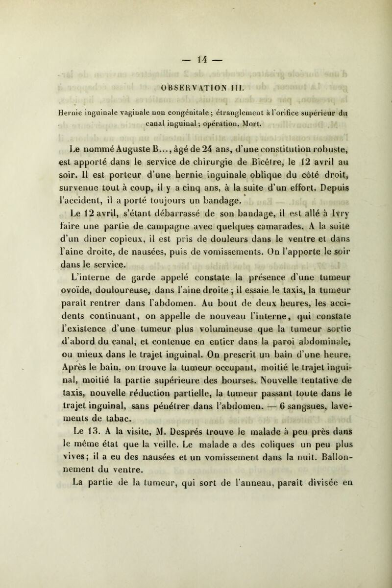 OBSERVATION III. Hernie inguinale vaginale non congénitale ; étranglement à l’orifice supérieur du canal inguinal ; opération. Mort. Le nommé Auguste B..., âgé de 24 ans, d’une conslilulion robuste, est apporté dans le service de chirurgie de Bicêfre, le 12 avril au soir. 11 est porteur d’une hernie inguinale oblique du côté droit, survenue tout à coup, il y a cinq ans, à la suite d’un effort. Depuis « l’accident, il a porté toujours un bandage. Le 12 avril, s’étant débarrassé de son bandage, il est allé à Ivry faire une partie de campagne avec quelques camarades. A la suite d’un diner copieux, il est pris de douleurs dans le ventre et dans l’aine droite, de nausées, puis de vomissements. On l’apporte le soir dans le service. L’interne de garde appelé constate la présence d’une tumeur ovoïde, douloureuse, dans l’aine droite ; il essaie le taxis, la tumeur paraît rentrer dans l’abdomen. Au bout de deux heures, les acci- dents continuant, on appelle de nouveau l’interne, qui constate l’existence d’une tumeur plus volumineuse que la tumeur sortie d’abord du canal, et contenue eu entier dans la paroi abdominale, ou mieux dans le trajet inguinal. On prescrit un bain d’une heure. Après le bain, ou trouve la tumeur occupant, moitié le trajet ingui- nal, moitié la partie supérieure des bourses. ISouvelle tentative de taxis, nouvelle réduction partielle, la tumeur passant toute dans le trajet inguinal, sans pénétrer dans l’abdomen. — 6 sangsues, lave- ments de tabac. Le 13. A la visite, M. Després trouve le malade à peu près dans le même état que la veille. Le malade a des coliques un peu plus vives; il a eu des nausées et un vomissement dans la nuit. Ballon- nement du ventre. La partie de la tumeur, qui sort de l’anneau, paraît divisée en