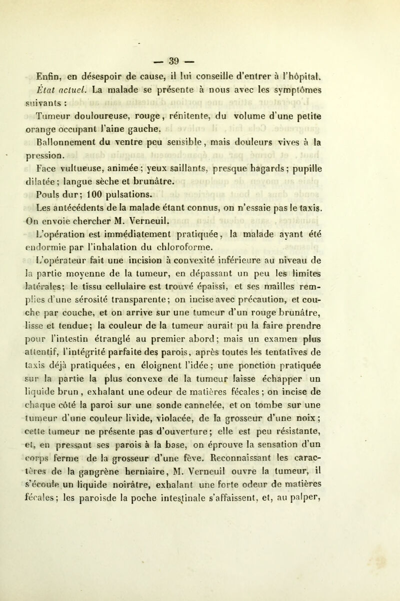 Enfin, en désespoir de cause, il lui conseille d’entrer à l’hôpital. État actuel. La malade se présente à nous avec les symptômes suivants : Tumeur douloureuse, rouge, rénitente, du volume d’une petite orange occupant l’aine gauche. Ballonnement du ventre peu sensible, mais douleurs vives à la pression. Face vultueuse, animée; yeux saillants, presque hagards; pupille dilatée; langue sèche et brunâtre. Pouls dur; 100 pulsations. Les antécédents de la malade étant connus, on n’essaie pas le taxis. On envoie chercher M. Verneuil. L’opération est immédiatement pratiquée, la malade ayant été endormie par l’inhalation du chloroforme. L’opérateur fait une incision à convexité inférieure au niveau de la partie moyenne de la tumeur, en dépassant un peu les limites latérales; le tissu cellulaire est trouvé épaissi, et ses mailles rem- plies d’une sérosité transparente; on incise avec précaution, et cou- che par couche, et on arrive sur une tumeur d’un rouge brunâtre, lisse et tendue; la couleur de la tumeur aurait pu la faire prendre pour l’intestin étranglé au premier abord; mais un examen plus attentif, l’intégrité parfaite des parois, après toutes les tentatives de taxis déjà pratiquées, en éloignent l’idée ; une ponction pratiquée sur la partie la plus convexe de la tumeur laisse échapper un liquide brun , exhalant une odeur de matières fécales ; on incise de chaque côté la paroi sur une sonde cannelée, et on tombe sur une tumeur d’une couleur livide, violacée, de la grosseur d’une noix; celte tumeur ne présente pas d’ouverture; elle est peu résistante, ei, en pressant ses parois à la base, on éprouve la sensation d’un corps ferme de la grosseur d’une fève. Reconnaissant les carac- tères de la gangrène herniaire, M. Verneuil ouvre la tumeur, il s’écoule un liquide noirâtre, exhalant une forte odeur de matières fécales; les paroisde la poche intesjiinale s’affaissent, et, au palper,