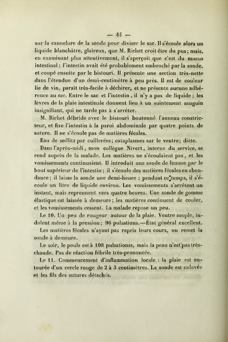 sur la cannelure de la sonde pour diviser le sac. Il s’écoule alors un liquide blanchâtre, glaireux, que M. Richet croit être du pus; mais, en examinant plus attentivement, il s’aperçoit que c’est du mucus intestinal ; l’intestin avait été probablement embroché parla sonde, et coupé ensuite par le bistouri. Il présente une section très-nette dans l’étendue d’un demi-centimètre à peu près. Il est de couleur lie de vin, paraît très-facile à déchirer, et ne présente aucune adhé- rence au sac. Entre le sac et l’intestin , il n’y a pas de liquide ; les lèvres de la plaie intestinale donnent lieu à un suintement sanguin insignifiant, qui ne tarde pas à s’arrêter. M. Richet débride avec le bistouri boutonné l’anneau constric- teur, et fixe l’intestin à la paroi abdominale par quatre points de suture. Il ne s’écoule pas de matières fécales. Eau de sedlitz par cuillerées; cataplasmes sur le ventre; diète. Dans l’après-midi, mon collègue Nivert, interne du service, se l’end auprès de la malade. Les matières ne s’écoulaient pas, et les vomissements continuaient. Il introduit une sonde de femme par le bout supérieur de l’intestin ; il s’écoule des matières fécales en abon- dance; il laisse la sonde une demi-heure : pendant ce”temps, il s’é- coule un litre de liquide environ. Les vomissements s’arrêtent un instant, mais reprennent vers quatre heures. Une sonde de gomme élastique est laissée à demeure; les matières continuent de couler, et les vomissements cessent. La malade repose un peu. Le tO. Un peu de rougeur autour de la plaie. Ventre souple, in- dolent même à la pression; 96 pulsations.—Etat général excellent. Les matières fécales n’ayant pas repris leurs cours, on remet la sonde à demeure. Le soir, le pouls esta 108 pulsationss, mais la peau n’est’pastrès- chaude. Pas de réaction fébrile très-prononcée. Le 11. Commencement d’inflammation locale : la plaie est en- tourée d’un cercle rouge de 2 à 3 centimètres. La sonde est enlevée et les fils des sutures détachés.