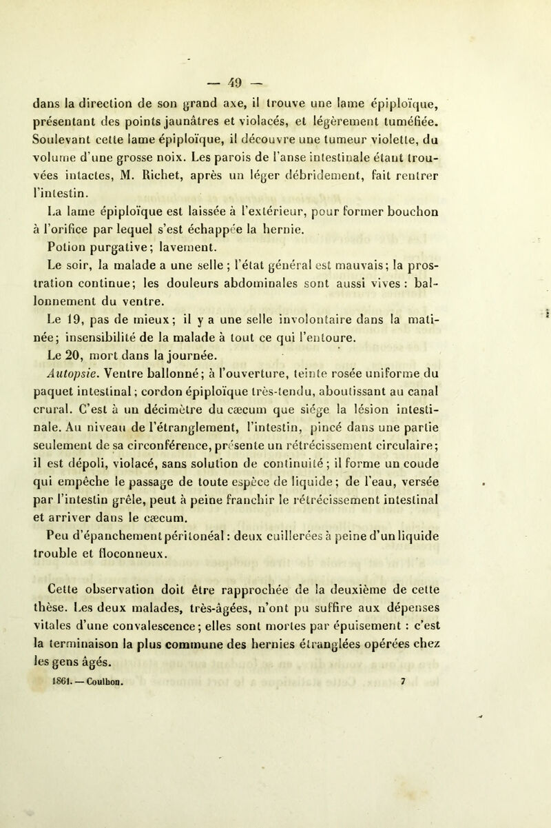 dans la direction de son grand axe, il trouve une lame épiploïque, présentant des points jaunâtres et violacés, et légèrement tuméfiée. Soulevant cette lame épiploïque, il découvre une tumeur violette, du volume d’une grosse noix. Les parois de l’anse intestinale étant trou- vées intactes, M. Richet, après un léger débridement, fait rentrer l’intestin. La lame épiploïque est laissée à l’extérieur, pour former bouchon à l’orifice par lequel s’est échappée la hernie. Potion purgative ; lavement. Le soir, la malade a une selle ; l’état général est mauvais; la pros- tration continue; les douleurs abdominales sont aussi vives : bal- lonnement du ventre. Le 19, pas de mieux; il y a une selle involontaire dans la mati- née; insensibilité de la malade à tout ce qui l’entoure. Le 20, mort dans la journée. Autopsie. Ventre ballonné; à l’ouverture, teinte rosée uniforme du paquet intestinal; cordon épiploïque très-tendu, aboutissant au canal crural. C’est à un décimètre du cæcum que siège la lésion intesti- nale. Au niveau de l’étranglement, l’intestin, pincé dans une partie seulement de sa circonférence, présente un rétrécissement circulaire; il est dépoli, violacé, sans solution de continuité; il forme un coude qui empêche le passage de toute espèce de liquide; de l’eau, versée par l’intestin grêle, peut à peine franchir le rétrécissement intestinal et arriver dans le cæcum. Peu d’épanchement péritonéal : deux cuillerées à peine d’un liquide trouble et floconneux. Cette observation doit être rapprochée de la deuxième de cette thèse. Les deux malades, très-âgées, n’ont pu suffire aux dépenses vitales d’une convalescence; elles sont mortes par épuisement : c’est la terminaison la plus commune des hernies étranglées opérées chez les gens âgés. 1861. — Coulhon. 7