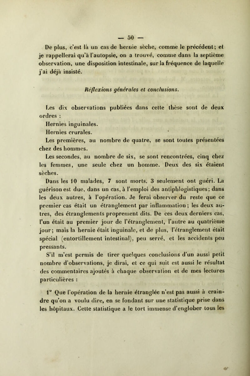 De plus, c’est là un cas de hernie sèche, comme le précédent; et je rappellerai qu’à l’autopsie, on a trouvé, comme dans la septième observation, une disposition intestinale, sur la fréquence de laquelle j’ai déjà insisté. Réflexions générales et conclusions. Les dix observations publiées dans cette thèse sont de deux ordres : Hernies inguinales. Hernies crurales. Les premières, au nombre de quatre, se sont toutes présentées chez des hommes. Les secondes, au nombre de six, se sont rencontrées, cinq chez les femmes, une seule chez un homme. Deux des six étaient sèches. Dans les 10 malades, 7 sont morts. 3 seulement ont guéri. La guérison est due, dans un cas, à l’emploi des antiphlogistiques; dans les deux autres, à l’opération. Je ferai observer du reste que ce premier cas était un étranglement par inflammation ; les deux au- tres, des étranglements proprement dits. De ces deux derniers cas, l’un était au premier jour de l’étranglement, l’autre au quatrième jour; mais la hernie était inguinale, et de plus, l’étranglement était spécial (entortillement intestinal), peu serré, et les accidents peu pressants. S’il m’est permis de tirer quelques conclusions d’un aussi petit nombre d’observations, je dirai, et ce qui suit est aussi le résultat des commentaires ajoutés à chaque observation et de mes lectures particulières : 1“ Que l’opération de la hernie étranglée n’est pas aussi à crain- dre qu’on a voulu dire, en se fondant sur une statistique prise dans les hôpitaux. Cette statistique a le tort immense d’englober tous les