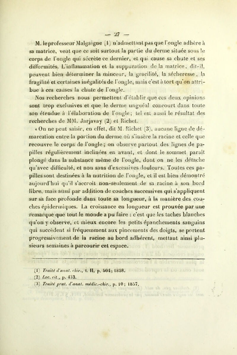 M. le professeur Malgaigne (1) n’admettant pas que l'ongle adhère à sa matrice, veut que ce soit surtout !a partie du derme située sous îe corps de l’ongle qui sécrète ce dernier, et qui cause sa chute et ses difformités. L’inflammation et la suppuration de la matrice, dit-il, peuvent bien déterminer la minceur, la gracilité, la sécheresse, la fragilité et certaines inégalités de l’ongle, mais c’est à tort qu’on attri- bue à ces causes la chute de l’ongle. Nos recherches nous permettent d’établir que ces deux opinions sont trop exclusives et que le derme unguéal concourt dans toute son étendue à l’élaboration de l’ongle; tel est aussi le résultat des recherches de MM. Jarjavay (2) et Richet. « On ne peut saisir, en effet, dit M. Richet (3), aucune ligne de dé- marcation entre la portion du derme où s’insère la racine et celle que recouvre le corps de l’ongle; on observe partout des lignes de pa- pilles régulièrement inclinées en avant, et dont le sommet paraît plongé dans la substance même de l’ongle, dont on ne les détache qu’avec difficulté, et non saus d’excessives douleurs. Toutes ces pa- pilles sont destinées à la uutrition de l’ongle, et il est bien démontré aujourd’hui qu’il s’accroît non-seulement de sa racine à son bord libre, mais aussi par addition de couches successives qui s’appliquent sur sa face profonde dans toute sa longueur, à la manière des cou- ches épidermiques. La croissance eu longueur est prouvée par une remarque que tout le monde a pu faire : c’est que les taches blanches qu’on y observe, et mieux encore les petits épanchements sanguins qui succèdent si fréquemment aux pincements des doigts, se portent progressivement de la racine au bord adhérent, mettant ainsi plu- sieurs semaines à parcourir cet espace. (1) Traité d’anat. chir., t. Il, p. 504; 1858. (2) Loc. cit.j p. 433. (3) Traité prat. d'anal, médic.-chir., p. 10; 1857.