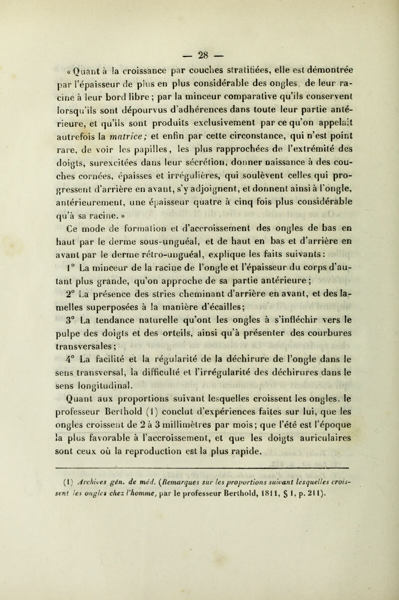 « Quant à !a croissance par couches stratifiées, elle est démontrée par l’épaisseur de plus en plus considérable des ongles, de leur ra- cine à leur bord libre; par la minceur comparative qu’ils conservent lorsqu’ils sont dépourvus d’adhérences dans toute leur partie anté- rieure, et qu’ils sont produits exclusivement par ce qu’on appelait autrefois la matrice; et enfin par cette circonstance, qui n’est point rare, de voir les papilles, les plus rapprochées de l’extrémité des doigts, surexcitées dans leur sécrétion, donner naissance à des cou- ches cornées, épaisses et irrégulières, qui soulèvent celles qui pro- gressent d’arrière en avaut, s’y adjoignent, et donnent ainsi à l’ongle, antérieurement, une épaisseur quatre à cinq fois plus considérable qu’à sa racine. » Ce mode de formation et d’accroissement des ongles de bas en haut par le derme sous-unguéal, et de haut en bas et d’arrière en avant par le derme rétro-unguéal, explique les faits suivants: 1° La minceur de la racine de l’ongle et l’épaisseur du corps d’au- tant plus grande, qu’on approche de sa partie antérieure; 2° La présence des stries cheminant d’arrière en avant, et des la- melles superposées à la manière d’écailles; 3° La tendance naturelle qu’ont les ongles à s’infléchir vers le pulpe des doigts et des orteils, ainsi qu’à présenter des courbures transversales ; 4° La facilité et la régularité de la déchirure de l’ongle dans le sens transversal, la difficulté et l’irrégularité des déchirures dans le sens longitudinal. Quant aux proportions suivant lesquelles croissent les ongles, le professeur Berthold (1) conclut d’expériences faites sur lui, que les ongles croissent de 2 à 3 millimètres par mois; que l’été est l’époque la plus favorable à l’accroissement, et que les doigts auriculaires sont ceux où la reproduction est la plus rapide. (t) Archives gén. de méd. (Remarques sur les proportions suivant lesquelles crois- sent les ongles chez l’homme, par le professeur Berthold, 1811, § 1, p. 211).