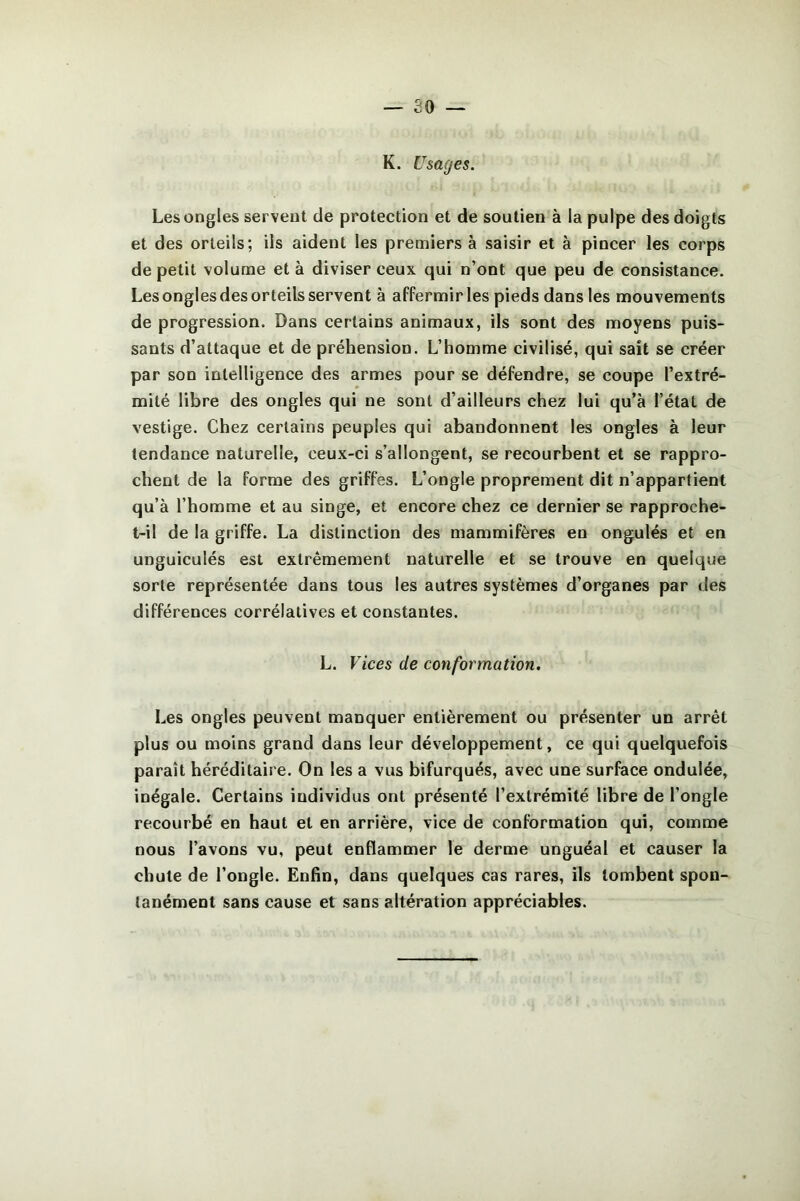 K. Usages. Les ongles servent de protection et de soutien à la pulpe des doigts et des orteils; ils aident les premiers à saisir et à pincer les corps de petit volume et à diviser ceux qui n’ont que peu de consistance. Les ongles des orteils servent à affermir les pieds dans les mouvements de progression. Dans certains animaux, ils sont des moyens puis- sants d’attaque et de préhension. L’homme civilisé, qui sait se créer par son intelligence des armes pour se défendre, se coupe l’extré- mité libre des ongles qui ne sont d’ailleurs chez lui qu’à l’état de vestige. Chez certains peuples qui abandonnent les ongles à leur tendance naturelle, ceux-ci s’allongent, se recourbent et se rappro- chent de la forme des griffes. L’ongle proprement dit n’appartient qu’à l’homme et au singe, et encore chez ce dernier se rapproche- t-il de la griffe. La distinction des mammifères en ongulés et en unguiculés est extrêmement naturelle et se trouve en quelque sorte représentée dans tous les autres systèmes d’organes par des différences corrélatives et constantes. L. Vices de conformation. Les ongles peuvent manquer entièrement ou présenter un arrêt plus ou moins grand dans leur développement, ce qui quelquefois paraît héréditaire. On les a vus bifurqués, avec une surface ondulée, inégale. Certains individus ont présenté l’extrémité libre de l’ongle recourbé en haut et en arrière, vice de conformation qui, comme nous l’avons vu, peut enflammer le derme unguéal et causer la chute de l’ongle. Enfin, dans quelques cas rares, ils tombent spon- tanément sans cause et sans altération appréciables.