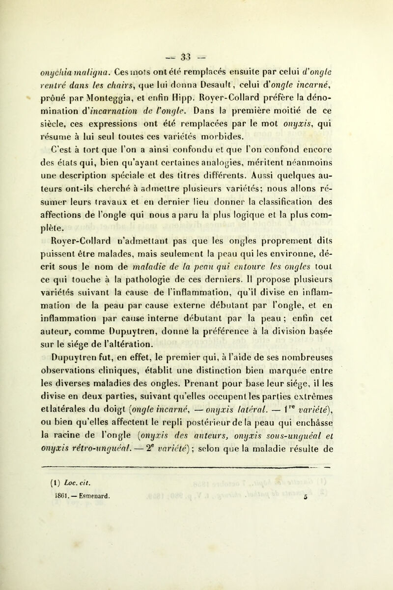 omjchia maligna. Ces mots ont été remplacés ensuite par celui d'ongle rentré dans les chairs, que lui donna Desaulf, celui d'ongle incarné, prôné par Monteggia, et enfin Hipp. Royer-Collard préfère la déno- mination d’incarnation de l'ongle. Dans la première moitié de ce siècle, ces expressions ont été remplacées par le mot onyxis, qui résume à lui seul toutes ces variétés morbides. C’est à tort que l’on a ainsi confondu et que l’on confond encore des états qui, bien qu’ayant certaines analogies, méritent néanmoins une description spéciale et des titres différents. Aussi quelques au- teurs ont-ils cherché à admettre plusieurs variétés: nous allons ré- sumer leurs travaux et en dernier lieu donner la classification des affections de l’ongle qui nous a paru la plus logique et la plus com- plète. Royer-Collard n’admettant pas que les ongles proprement dits puissent être malades, mais seulement la peau qui les environne, dé- crit sous le nom de maladie de la peau qui entoure les ongles tout ce qui touche à la pathologie de ces derniers. Il propose plusieurs variétés suivant la cause de l’inflammation, qu’il divise en inflam- mation de la peau par cause externe débutant par l’ongle, et en inflammation par cause interne débutant par la peau ; enfin cet auteur, comme Dupuytren, donne la préférence à la division basée sur le siège de l’altération. Dupuytren fut, en effet, le premier qui, à l’aide de ses nombreuses observations cliniques, établit une distinction bien marquée entre les diverses maladies des ongles. Prenant pour base leur siège, il les divise en deux parties, suivant qu’elles occupent les parties extrêmes etlatérales du doigt [ongle incarné, —onyxis latéral. — lre variété), ou bien qu’elles affectent le repli postérieur de la peau qui enchâsse la racine de l’ongle [onyxis des auteurs, onyxis sous-unguéal et onyxis rétro-unguéal. — 2e variété) ; selon que la maladie résulte de (1) Loc.cit. 1861. — Esmenard. 5