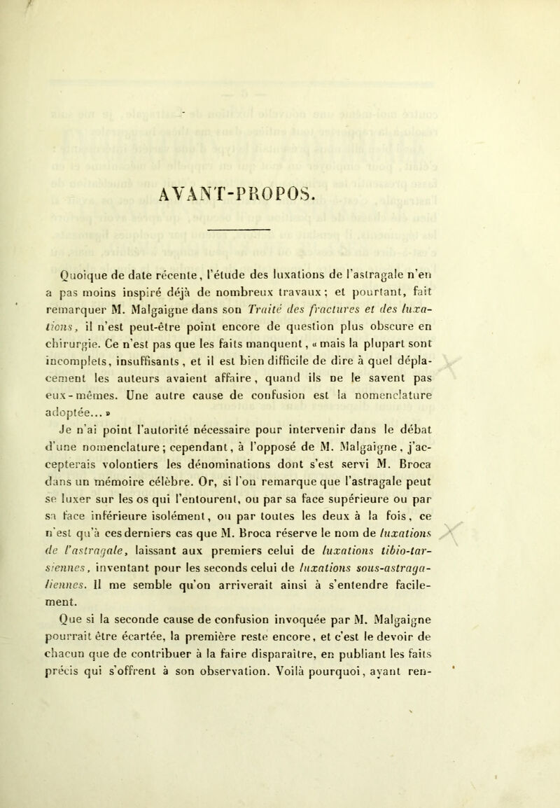 AVANT-PROPOS. Quoique de date récente, l’étude des luxations de l’astragale n’en a pas moins inspiré déjà de nombreux travaux; et pourtant, fait remarquer M. Malgaigne dans son Traité des fractures et des luxa- tions, il n’est peut-être point encore de question plus obscure en chirurgie. Ce n'est pas que les faits manquent, « mais la plupart sont incomplets, insuffisants , et il est bien difficile de dire à quel dépla- cement les auteurs avaient affaire, quand ils ne le savent pas eux-mêmes. Une autre cause de confusion est la nomenclature adoptée... » Je n'ai point l’autorité nécessaire pour intervenir dans le débat d’une nomenclature; cependant, à l’opposé de M. Malgaigne, j’ac- cepterais volontiers les dénominations dont s’est servi M. Broca dans un mémoire célèbre. Or, si l’on remarque que l’astragale peut se luxer sur les os qui l’entourent, ou par sa face supérieure ou par sa face inférieure isolément, ou par toutes les deux à la fois, ce n’est qu’à ces derniers cas que M. Broca réserve le nom de luxations de l’astragale, laissant aux premiers celui de luxations tibio-tar- siennes, inventant pour les seconds celui de luxations sous-astraga- liennes. 11 me semble qu’on arriverait ainsi à s’entendre facile- ment. Que si la seconde cause de confusion invoquée par M. Malgaigne pourrait être écartée, la première reste encore, et c’est le devoir de chacun que de contribuer à la faire disparaître, en publiant les faits précis qui s’offrent à son observation. Voilà pourquoi, ayant ren-