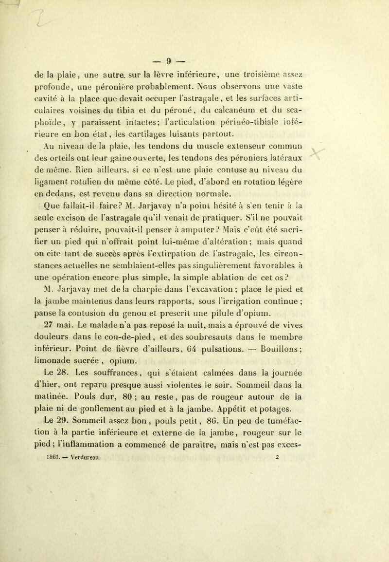 de la piaie, une autre, sur la lèvre inférieure, une troisième assez profonde, une péronière probablement.. Nous observons une vaste cavité à la place que devait occuper l’astragale, et les surfaces arti- culaires voisines du tibia et du péroné, du calcanéum et du sca- phoïde, y paraissent intactes; l’articulation périuéo-tibiale infé- rieure en bon état, les cartilages luisants partout. Au niveau de la plaie, les tendons du muscle extenseur commun des orteils ont leur gaine ouverte, les tendons des péroniers latéraux de même. Rien ailleurs, si ce n’est une piaie contuse au niveau du ligament rotulien du même côté. Le pied, d’abord en rotation légère en dedans, est revenu dans sa direction normale. Que fallait-il faire? M. Jarjavay n’a point hésité à s’en tenir à la seule excison de l’astragale qu’il venait de pratiquer. S’il ne pouvait penser à réduire, pouvait-il penser à amputer? Niais c’eût été sacri- fier un pied qui n’offrait point lui-même d’altération ; mais quand on cite tant de succès après l’extirpation de l’astragale, les circon- stances actuelles ne semblaient-elles pas singulièrement favorables à une opération encore plus simple, la simple ablation de cet os? M. Jarjavay met de la charpie dans l’excavation; place le pied et la jambe maintenus dans leurs rapports, sous l’irrigation continue ; panse la contusion du genou et prescrit une pilule d’opium. 27 mai. Le malade n’a pas reposé la nuit, mais a éprouvé de vives douleurs dans le cou-de-pied, et des soubresauts dans le membre inférieur. Poiut de fièvre d’ailleurs, 64 pulsations. — Bouillons; limonade sucrée , opium. Le 28. Les souffrances, qui s’étaient calmées dans la journée d’hier, ont reparu presque aussi violentes le soir. Sommeil dans la matinée. Pouls dur, 80; au reste, pas de rougeur autour de la plaie ni de gonflement au pied et à la jambe. Appétit et potages. Le 29. Sommeil assez bon, pouls petit, 86. Un peu de tuméfac- tion à la partie inférieure et externe de la jambe, rougeur sur le pied; l'inflammation a commencé de paraître, mais n’est pas exces- 1861. — Verdureau. 2