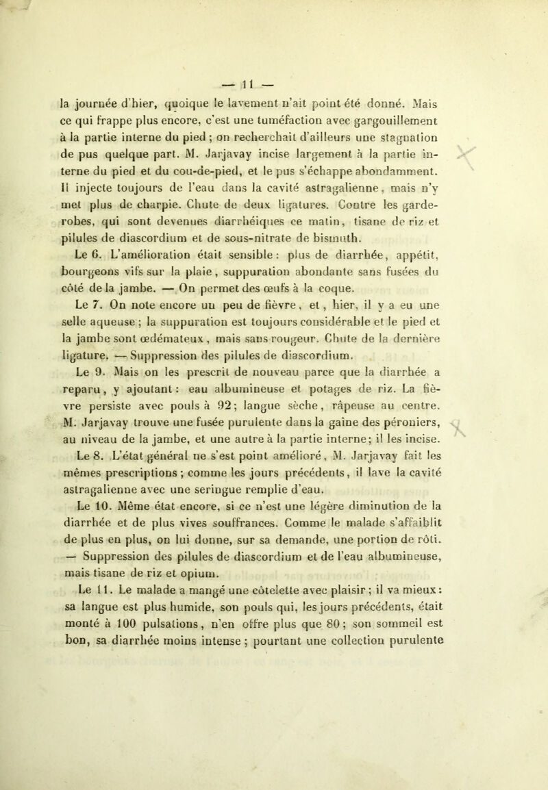 la journée d’hier, quoique le lavement n’ait point été donné. Mais ce qui frappe plus encore, c’est une tuméfaction avec gargouillement à la partie interne du pied ; on recherchait d’ailleurs une stagnation de pus quelque part. M. Jarjavay incise largement à la partie in- terne du pied et du cou-de-pied, et le pus s’échappe abondamment, li injecte toujours de l’eau dans la cavité astragalienne, mais n’v met plus de charpie. Chute de deux ligatures. Contre les garde- robes, qui sont devenues diarrhéiques ce matin, tisane de riz et pilules de diascordium et de sous-nitrate de bismuth. Le 6. L’amélioration était sensible: plus de diarrhée, appétit, bourgeons vifs sur la plaie, suppuration abondante sans fusées du côté de la jambe. — On permet des œufs à la coque. Le 7. On note encore un peu de fièvre, et, hier, il y a eu une selle aqueuse ; la suppuration est toujours considérable et le pied et la jambe sont œdémateux , mais sans rougeur. Chute de la dernière ligature. — Suppression des pilules de diascordium. Le 9. Mais on les prescrit de nouveau parce que la diarrhée a reparu, y ajoutant : eau albumineuse et potages de riz. La fiè- vre persiste avec pouls à 92 ; langue sèche, râpeuse au centre. M. Jarjavay trouve une fusée purulente dans la gaine des péroniers, au niveau de la jambe, et une autre à la partie interne; il les incise. Le 8. L’état général ne s’est point amélioré, M. Jarjavay fait les mêmes prescriptions; comme les jours précédents, il lave la cavité astragalienne avec une seriugue remplie d'eau. Le 10. Même état encore, si ce n’est une légère diminution de la diarrhée et de plus vives souffrances. Comme le malade s’affaiblit de plus en plus, on lui donne, sur sa demande, une portion de rôti. — Suppression des pilules de diascordium et de l’eau albumineuse, mais tisane de riz et opium. Le 11. Le malade a mangé une côtelette avec plaisir ; il va mieux : sa langue est plus humide, son pouls qui, les jours précédents, était monté à 100 pulsations, n'en offre plus que 80; son sommeil est bon, sa diarrhée moins intense; pourtant une collection purulente