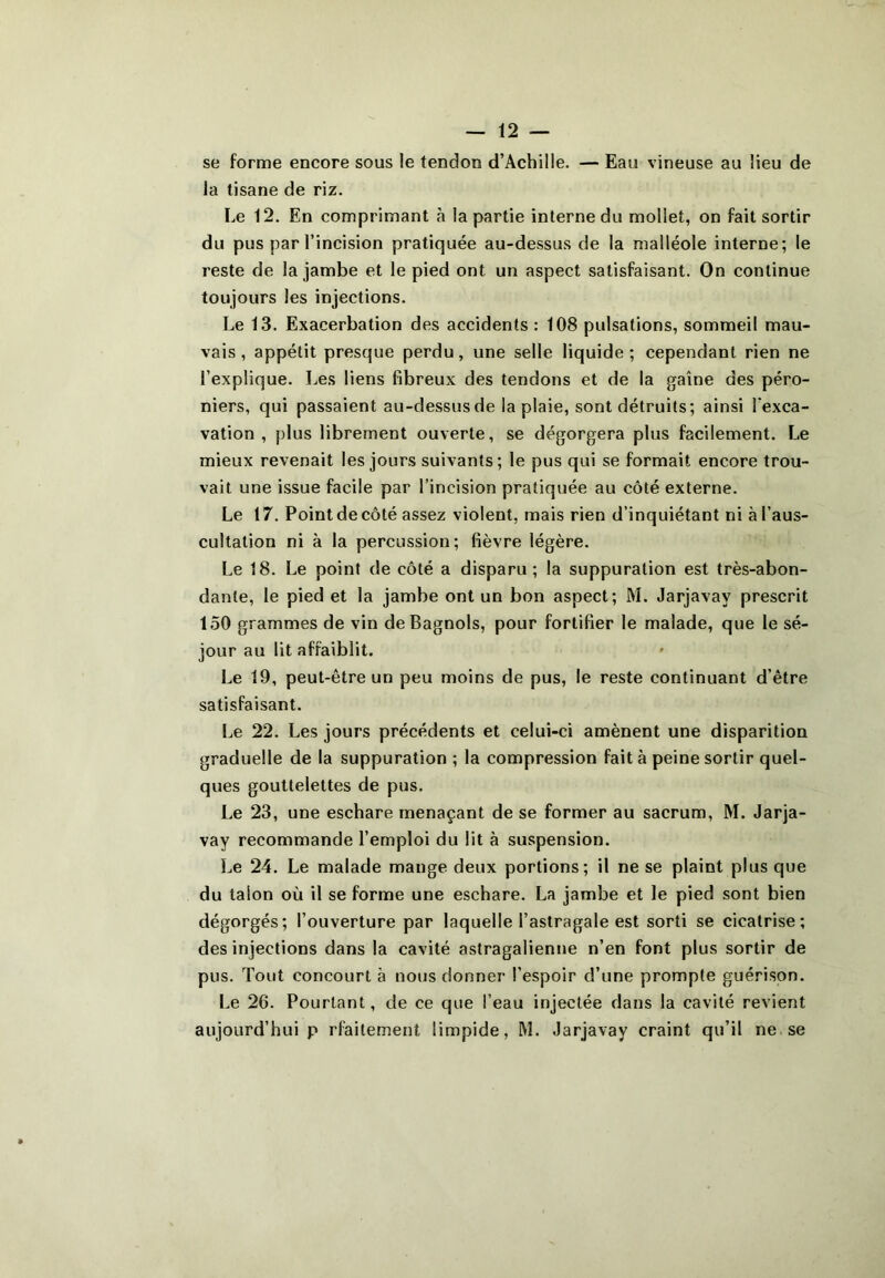 se forme encore sous le tendon d’Achille. — Eau vineuse au lieu de la tisane de riz. Le 12. En comprimant à la partie interne du mollet, on fait sortir du pus par l’incision pratiquée au-dessus de la malléole interne; le reste de la jambe et le pied ont un aspect satisfaisant. On continue toujours les injections. Le 13. Exacerbation des accidents : 108 pulsations, sommeil mau- vais , appétit presque perdu, une selle liquide; cependant rien ne l’explique. Les liens fibreux des tendons et de la gaine des péro- niers, qui passaient au-dessus de la plaie, sont détruits; ainsi l’exca- vation , plus librement ouverte, se dégorgera plus facilement. Le mieux revenait les jours suivants; le pus qui se formait encore trou- vait une issue facile par l’incision pratiquée au côté externe. Le 17. Point de côté assez violent, mais rien d’inquiétant ni à l’aus- cultation ni à la percussion; fièvre légère. Le 18. Le point de côté a disparu; la suppuration est très-abon- dante, le pied et la jambe ont un bon aspect; M. Jarjavav prescrit 150 grammes de vin de Bagnols, pour fortifier le malade, que le sé- jour au lit affaiblit. Le 19, peut-être un peu moins de pus, le reste continuant d’être satisfaisant. Le 22. Les jours précédents et celui-ci amènent une disparition graduelle de la suppuration ; la compression fait à peine sortir quel- ques gouttelettes de pus. Le 23, une eschare menaçant de se former au sacrum, M. Jarja- vay recommande l’emploi du lit à suspension. Le 24. Le malade mange deux portions; il ne se plaint plus que du talon où il se forme une eschare. La jambe et le pied sont bien dégorgés; l’ouverture par laquelle l’astragale est sorti se cicatrise; des injections dans la cavité astragalienne n’en font plus sortir de pus. Tout concourt à nous donner l'espoir d’une prompte guérison. Le 26. Pourtant, de ce que l’eau injectée dans la cavité revient aujourd’hui p rfaitement limpide, M. Jarjavay craint qu’il ne se